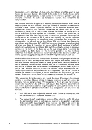 l’exposition positive attendue effective, selon la méthode simplifiée, pour la plus 
longue de ces deux durées : i) la moitié de la durée de vie la plus longue dans 
l’ensemble de compensation ; ou ii) la durée de vie moyenne pondérée par les 
montants notionnels de toutes les transactions figurant dans l’ensemble de 
compensation. 
Les banques autorisées à appliquer la méthode des modèles internes (IMM) pour la 
majeure partie de leurs activités, mais qui utilisent la méthode de l’exposition 
courante (CEM, current exposure method) ou la méthode standard (SM, 
standardised method) pour certains portefeuilles de petite taille, et qui ont 
l’autorisation de recourir à des modèles internes de risques de marché pour le 
risque spécifique de taux d’intérêt sur obligations, incluront ces ensembles de 
compensation non IMM dans l’exigence de fonds propres en regard du risque CVA 
conformément au paragraphe 98, à moins que l’autorité de contrôle nationale 
décide que le paragraphe 104 s’applique à ces portefeuilles. Les ensembles de 
compensation ne relevant pas de la méthode IMM sont inclus dans l’exigence 
avancée en regard du risque CVA, où EE est présumée conserver un profil constant 
et tenue pour égale à l’exposition en cas de défaut (EAD, exposure at default) 
calculée en application de la méthode CEM ou SM pour la plus longue de ces deux 
durées : a) la moitié de la durée de vie la plus longue dans l’ensemble de 
compensation ; ou b) la durée de vie moyenne pondérée par les montants 
notionnels de toutes les transactions figurant dans l’ensemble de compensation. La 
même approche s’applique lorsque le modèle IMM ne produit pas un profil EE. 
Pour les expositions à certaines contreparties, le modèle VaR agréé par l’autorité de 
contrôle pour le calcul des risques de marché peut ne pas tenir dûment compte du 
risque de variation de la prime de risque, parce qu’il ne reflète pas adéquatement le 
risque spécifique des instruments de dette émis par la contrepartie. Pour de telles 
expositions, la banque n’est pas autorisée à utiliser l’exigence avancée en regard du 
risque CVA : elle doit recourir à la méthode standard définie au paragraphe 104. 
Seules les expositions aux contreparties pour lesquelles l’autorité de contrôle a 
autorisé la banque à modéliser le risque spécifique des instruments de dette 
peuvent être pris en compte dans l’exigence avancée en regard du risque CVA. 
100. L’exigence de fonds propres en regard du risque CVA couvre les risques 
général et spécifique liés aux primes de risques, y compris la VaR en période de 
tensions, mais ne comprend pas l’IRC (exigence de fonds propres incrémentale, 
incremental risk charge). Le chiffre de VaR devrait être déterminé conformément 
aux normes quantitatives décrites au paragraphe 718 LXXVI), soit la somme de i) la 
composante VaR en période normale et de ii) la composante VaR en période de 
tensions. 
i. Pour calculer la VaR en période normale, il faut utiliser le calibrage courant 
des paramètres pour l’exposition attendue (EE). 
ii. Pour calculer la VaR en période de tensions, il faut utiliser les profils EE futurs 
des contreparties (selon le calibrage des paramètres d’exposition en période 
de tensions défini au paragraphe 61 de l’annexe 4 de Bâle II). La période de 
tensions pour les paramètres liés à la prime de crédit devrait être l’année de 
Bâle III : dispositif réglementaire mondial visant à renforcer la 36 résilience des établissements et systèmes bancaires 
 