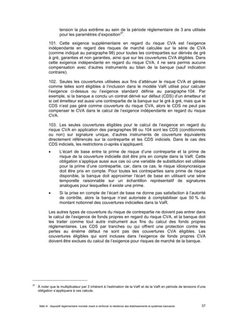 tension la plus extrême au sein de la période réglementaire de 3 ans utilisée 
pour les paramètres d’exposition37. 
101. Cette exigence supplémentaire en regard du risque CVA est l’exigence 
indépendante en regard des risques de marché calculée sur la série de CVA 
(comme indiqué au paragraphe 98) pour toutes les contreparties sur dérivés de gré 
à gré, garanties et non garanties, ainsi que sur les couvertures CVA éligibles. Dans 
cette exigence indépendante en regard du risque CVA, il ne sera permis aucune 
compensation avec d’autres instruments au bilan de la banque (sauf indication 
contraire). 
102. Seules les couvertures utilisées aux fins d’atténuer le risque CVA et gérées 
comme telles sont éligibles à l’inclusion dans le modèle VaR utilisé pour calculer 
l’exigence ci-dessus ou l’exigence standard définie au paragraphe 104. Par 
exemple, si la banque a conclu un contrat dérivé sur défaut (CDS) d’un émetteur et 
si cet émetteur est aussi une contrepartie de la banque sur le gré à gré, mais que le 
CDS n’est pas géré comme couverture du risque CVA, alors le CDS ne peut pas 
compenser le CVA dans le calcul de l’exigence indépendante en regard du risque 
CVA. 
103. Les seules couvertures éligibles pour le calcul de l’exigence en regard du 
risque CVA en application des paragraphes 98 ou 104 sont les CDS (conditionnels 
ou non) sur signature unique, d’autres instruments de couverture équivalents 
directement référencés sur la contrepartie et les CDS indiciels. Dans le cas des 
CDS indiciels, les restrictions ci-après s’appliquent. 
 L’écart de base entre la prime de risque d’une contrepartie et la prime de 
risque de la couverture indicielle doit être pris en compte dans la VaR. Cette 
obligation s’applique aussi aux cas où une variable de substitution est utilisée 
pour la prime d’une contrepartie, car, dans ce cas, le risque idiosyncrasique 
doit être pris en compte. Pour toutes les contreparties sans prime de risque 
disponible, la banque doit approximer l’écart de base en utilisant une série 
temporelle raisonnable sur un échantillon représentatif de signatures 
analogues pour lesquelles il existe une prime. 
 Si la prise en compte de l’écart de base ne donne pas satisfaction à l’autorité 
de contrôle, alors la banque n’est autorisée à comptabiliser que 50 % du 
montant notionnel des couvertures indicielles dans la VaR. 
Les autres types de couverture du risque de contrepartie ne doivent pas entrer dans 
le calcul de l’exigence de fonds propres en regard du risque CVA, et la banque doit 
les traiter comme tout autre instrument aux fins du calcul des fonds propres 
réglementaires. Les CDS par tranches ou qui offrent une protection contre les 
pertes au énième défaut ne sont pas des couvertures CVA éligibles. Les 
couvertures éligibles qui sont incluses dans l’exigence de fonds propres CVA 
doivent être exclues du calcul de l’exigence pour risques de marché de la banque. 
37 À noter que le multiplicateur par 3 inhérent à l’estimation de la VaR et de la VaR en période de tensions d’une 
obligation s’appliquera à ces calculs. 
Bâle III : dispositif réglementaire mondial visant à renforcer la résilience des établissements et systèmes bancaires 37 
 