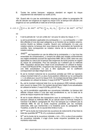 B. Toutes les autres banques : exigence standard en regard du risque 
d’ajustement de valorisation sur actifs (CVA) 
104. Quand elle n’a pas les autorisations requises pour utiliser le paragraphe 98 
afin de calculer son exigence en regard du risque CVA, la banque doit calculer une 
exigence sur son portefeuille à l’aide de la formule suivante : 
 
2 
             
 
hedge 
i 
total 
h 
          
i i i K 2.33 0.5 w M EAD M B w M B 0.75 w M EAD M B 
 
i 
2 
i 
hedge 
i 
total 
i i 
2 
i 
ind ind ind 
i 
i 
ind 
où 
 h est la période de 1 an (en unités de 1 an) pour le calcul du risque, h = 1 ; 
 wi est la pondération applicable à la contrepartie « i ». La contrepartie « i » doit 
être affectée à l’une des sept catégories wi en fonction de sa notation externe, 
comme illustré au tableau ci-après. Quand une contrepartie n’a pas une 
notation externe, la banque doit, sous réserve de l’autorisation de l’autorité de 
contrôle, faire correspondre sa notation interne de la contrepartie à une 
notation externe ; 
 
total 
i EAD est l’exposition en cas de défaut de la contrepartie « i » (sur tous les 
ensembles de compensation), y compris les effets des sûretés conformément 
aux règles existantes (suivant les approches IMM, SM ou CEM, selon les cas) 
applicables au calcul par la banque des exigences de fonds propres en regard 
du risque de contrepartie. Pour les banques qui n’utilisent pas la méthode 
IMM, l’exposition devrait faire l’objet d’une actualisation en utilisant le facteur 
(1-exp(-0,05*Mi))/(0,05*Mi). S’agissant des banques utilisant la méthode IMM, 
une telle actualisation n’a pas à être appliquée, car le coefficient 
correspondant est déjà intégré dans Mi ; 
 Bi est le montant notionnel de la couverture achetée par CDS sur signature 
unique (montant total s’il y a plus d’une position) référencé sur la contrepartie 
« i » et utilisé pour couvrir le risque CVA. Ce montant devrait faire l’objet d’une 
actualisation en utilisant le facteur (1-exp(-0,05*Mi 
hedge))/(0,05* Mi 
hedge) ; 
 Bind est le montant notionnel total d’un ou de plusieurs CDS indiciels achetés 
pour couvrir le risque CVA. Ce montant devrait faire l’objet d’une actualisation 
en utilisant le facteur (1-exp(-0,05*Mind))/(0,05* Mind) ; 
 wind est la pondération applicable aux couvertures indicielles. La banque doit 
affecter chaque indice à l’une des sept pondérations wi, sur la base de la 
prime de risque moyenne de l’indice « ind » ; 
 Mi est la durée effective des transactions avec la contrepartie « i ». Pour les 
banques utilisant la méthode IMM, Mi se calcule selon la formule indiquée à 
l’annexe 4 de Bâle II, paragraphe 38. Pour les banques qui n’utilisent pas la 
méthode IMM, Mi est la durée moyenne pondérée par les montants 
notionnels, telle que mentionnée à la troisième puce du paragraphe 320. 
Toutefois, à cette fin, Mi ne saurait être limité à 5 ans ; 
 Mihedge est la durée de l’instrument de couverture de notionnel Bi (il faut faire le 
total des quantités MihedgeBi s’il y a plusieurs positions) ; 
 Mind est la durée de la couverture indicielle « ind ». S’il y a plus d’une position 
de couverture indicielle, il s’agit d’une durée moyenne pondérée par les 
montants notionnels. 
Bâle III : dispositif réglementaire mondial visant à renforcer la 38 résilience des établissements et systèmes bancaires 
 