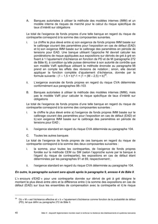 A. Banques autorisées à utiliser la méthode des modèles internes (IMM) et un 
modèle interne de risques de marché pour le calcul du risque spécifique de 
taux d’intérêt sur obligations 
Le total de l’exigence de fonds propres d’une telle banque en regard du risque de 
contrepartie correspond à la somme des composantes suivantes. 
i. Le chiffre le plus élevé entre a) son exigence de fonds propres IMM basée sur 
le calibrage courant des paramètres pour l’exposition en cas de défaut (EAD) 
et b) son exigence IMM basée sur le calibrage des paramètres en période de 
tensions pour EAD. Une banque utilisant l’approche NI devrait calculer les 
pondérations de risque appliquées aux expositions sur dérivés de gré à gré en 
fixant à 1 l’ajustement d’échéance en fonction de PD et de M (paragraphe 272 
de Bâle II), à condition qu’elle puisse démontrer à son autorité de contrôle que 
son modèle VaR spécifique utilisant la méthode énoncée au paragraphe 98 
prend en compte les effets des révisions de notation ; sinon, elle devrait 
appliquer la fonction complète d’ajustement d’échéance, donnée par la 
formule suivante : (1 – 1,5 × b)^-1 × (1 + (M – 2,5) × b)39. 
ii. L’exigence avancée de fonds propres en regard du risque CVA déterminée 
conformément aux paragraphes 98–103. 
B. Banques autorisées à utiliser la méthode des modèles internes (IMM), mais 
pas le modèle VaR pour calculer le risque spécifique de taux d’intérêt sur 
obligations 
Le total de l’exigence de fonds propres d’une telle banque en regard du risque de 
contrepartie correspond à la somme des composantes suivantes : 
i. le chiffre le plus élevé entre a) l’exigence de fonds propres IMM basée sur le 
calibrage courant des paramètres pour l’exposition en cas de défaut (EAD) et 
b) son exigence IMM basée sur le calibrage des paramètres en période de 
tensions pour EAD ; 
ii. l’exigence standard en regard du risque CVA déterminée au paragraphe 104. 
C. Toutes les autres banques 
Le total de l’exigence de fonds propres de ces banques en regard du risque de 
contrepartie correspond à la somme des deux composantes suivantes : 
i. la somme, pour toutes les contreparties, de l’exigence de fonds propres 
fondée sur la méthode CEM ou SM (selon l’approche suivie par la banque à 
l’égard du risque de contrepartie), les expositions en cas de défaut étant 
déterminées par les paragraphes 91 et 69, respectivement ; 
ii. l’exigence standard en regard du risque CVA déterminée au paragraphe 104. 
En outre, le paragraphe suivant sera ajouté après le paragraphe 9, annexe 4 de Bâle II. 
L’« encours d’EAD » pour une contrepartie donnée sur dérivé de gré à gré désigne le 
montant le plus élevé entre zéro et la différence entre i) la somme des expositions en cas de 
défaut (EAD) sur tous les ensembles de compensation avec la contrepartie et ii) le risque 
39 Où « M » est l’échéance effective et « b » l’ajustement d’échéance comme fonction de la probabilité de défaut 
(PD), tel que défini au paragraphe 272 de Bâle II. 
Bâle III : dispositif réglementaire mondial visant à renforcer la 40 résilience des établissements et systèmes bancaires 
 
