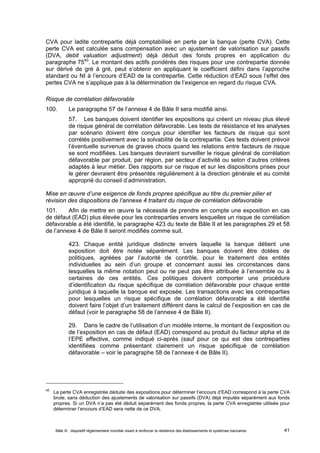 CVA pour ladite contrepartie déjà comptabilisé en perte par la banque (perte CVA). Cette 
perte CVA est calculée sans compensation avec un ajustement de valorisation sur passifs 
(DVA, debit valuation adjustment) déjà déduit des fonds propres en application du 
paragraphe 7540. Le montant des actifs pondérés des risques pour une contrepartie donnée 
sur dérivé de gré à gré, peut s’obtenir en appliquant le coefficient défini dans l’approche 
standard ou NI à l’encours d’EAD de la contrepartie. Cette réduction d’EAD sous l’effet des 
pertes CVA ne s’applique pas à la détermination de l’exigence en regard du risque CVA. 
Risque de corrélation défavorable 
100. Le paragraphe 57 de l’annexe 4 de Bâle II sera modifié ainsi. 
57. Les banques doivent identifier les expositions qui créent un niveau plus élevé 
de risque général de corrélation défavorable. Les tests de résistance et les analyses 
par scénario doivent être conçus pour identifier les facteurs de risque qui sont 
corrélés positivement avec la solvabilité de la contrepartie. Ces tests doivent prévoir 
l’éventuelle survenue de graves chocs quand les relations entre facteurs de risque 
se sont modifiées. Les banques devraient surveiller le risque général de corrélation 
défavorable par produit, par région, par secteur d’activité ou selon d’autres critères 
adaptés à leur métier. Des rapports sur ce risque et sur les dispositions prises pour 
le gérer devraient être présentés régulièrement à la direction générale et au comité 
approprié du conseil d’administration. 
Mise en oeuvre d’une exigence de fonds propres spécifique au titre du premier pilier et 
révision des dispositions de l’annexe 4 traitant du risque de corrélation défavorable 
101. Afin de mettre en oeuvre la nécessité de prendre en compte une exposition en cas 
de défaut (EAD) plus élevée pour les contreparties envers lesquelles un risque de corrélation 
défavorable a été identifié, le paragraphe 423 du texte de Bâle II et les paragraphes 29 et 58 
de l’annexe 4 de Bâle II seront modifiés comme suit. 
423. Chaque entité juridique distincte envers laquelle la banque détient une 
exposition doit être notée séparément. Les banques doivent être dotées de 
politiques, agréées par l’autorité de contrôle, pour le traitement des entités 
individuelles au sein d’un groupe et concernant aussi les circonstances dans 
lesquelles la même notation peut ou ne peut pas être attribuée à l’ensemble ou à 
certaines de ces entités. Ces politiques doivent comporter une procédure 
d’identification du risque spécifique de corrélation défavorable pour chaque entité 
juridique à laquelle la banque est exposée. Les transactions avec les contreparties 
pour lesquelles un risque spécifique de corrélation défavorable a été identifié 
doivent faire l’objet d’un traitement différent dans le calcul de l’exposition en cas de 
défaut (voir le paragraphe 58 de l’annexe 4 de Bâle II). 
29. Dans le cadre de l’utilisation d’un modèle interne, le montant de l’exposition ou 
de l’exposition en cas de défaut (EAD) correspond au produit du facteur alpha et de 
l’EPE effective, comme indiqué ci-après (sauf pour ce qui est des contreparties 
identifiées comme présentant clairement un risque spécifique de corrélation 
défavorable – voir le paragraphe 58 de l’annexe 4 de Bâle II). 
40 La perte CVA enregistrée déduite des expositions pour déterminer l’encours d’EAD correspond à la perte CVA 
brute, sans déduction des ajustements de valorisation sur passifs (DVA) déjà imputés séparément aux fonds 
propres. Si un DVA n’a pas été déduit séparément des fonds propres, la perte CVA enregistrée utilisée pour 
déterminer l’encours d’EAD sera nette de ce DVA. 
Bâle III : dispositif réglementaire mondial visant à renforcer la résilience des établissements et systèmes bancaires 41 
 