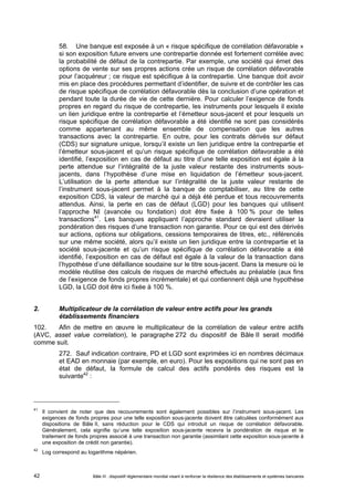 58. Une banque est exposée à un « risque spécifique de corrélation défavorable » 
si son exposition future envers une contrepartie donnée est fortement corrélée avec 
la probabilité de défaut de la contrepartie. Par exemple, une société qui émet des 
options de vente sur ses propres actions crée un risque de corrélation défavorable 
pour l’acquéreur ; ce risque est spécifique à la contrepartie. Une banque doit avoir 
mis en place des procédures permettant d’identifier, de suivre et de contrôler les cas 
de risque spécifique de corrélation défavorable dès la conclusion d’une opération et 
pendant toute la durée de vie de cette dernière. Pour calculer l’exigence de fonds 
propres en regard du risque de contrepartie, les instruments pour lesquels il existe 
un lien juridique entre la contrepartie et l’émetteur sous-jacent et pour lesquels un 
risque spécifique de corrélation défavorable a été identifié ne sont pas considérés 
comme appartenant au même ensemble de compensation que les autres 
transactions avec la contrepartie. En outre, pour les contrats dérivés sur défaut 
(CDS) sur signature unique, lorsqu’il existe un lien juridique entre la contrepartie et 
l’émetteur sous-jacent et qu’un risque spécifique de corrélation défavorable a été 
identifié, l’exposition en cas de défaut au titre d’une telle exposition est égale à la 
perte attendue sur l’intégralité de la juste valeur restante des instruments sous-jacents, 
dans l’hypothèse d’une mise en liquidation de l’émetteur sous-jacent. 
L’utilisation de la perte attendue sur l’intégralité de la juste valeur restante de 
l’instrument sous-jacent permet à la banque de comptabiliser, au titre de cette 
exposition CDS, la valeur de marché qui a déjà été perdue et tous recouvrements 
attendus. Ainsi, la perte en cas de défaut (LGD) pour les banques qui utilisent 
l’approche NI (avancée ou fondation) doit être fixée à 100 % pour de telles 
transactions41. Les banques appliquant l’approche standard devraient utiliser la 
pondération des risques d’une transaction non garantie. Pour ce qui est des dérivés 
sur actions, options sur obligations, cessions temporaires de titres, etc., référencés 
sur une même société, alors qu’il existe un lien juridique entre la contrepartie et la 
société sous-jacente et qu’un risque spécifique de corrélation défavorable a été 
identifié, l’exposition en cas de défaut est égale à la valeur de la transaction dans 
l’hypothèse d’une défaillance soudaine sur le titre sous-jacent. Dans la mesure où le 
modèle réutilise des calculs de risques de marché effectués au préalable (aux fins 
de l’exigence de fonds propres incrémentale) et qui contiennent déjà une hypothèse 
LGD, la LGD doit être ici fixée à 100 %. 
2. Multiplicateur de la corrélation de valeur entre actifs pour les grands 
établissements financiers 
102. Afin de mettre en oeuvre le multiplicateur de la corrélation de valeur entre actifs 
(AVC, asset value correlation), le paragraphe 272 du dispositif de Bâle II serait modifié 
comme suit. 
272. Sauf indication contraire, PD et LGD sont exprimées ici en nombres décimaux 
et EAD en monnaie (par exemple, en euro). Pour les expositions qui ne sont pas en 
état de défaut, la formule de calcul des actifs pondérés des risques est la 
suivante42 : 
41 Il convient de noter que des recouvrements sont également possibles sur l’instrument sous-jacent. Les 
exigences de fonds propres pour une telle exposition sous-jacente doivent être calculées conformément aux 
dispositions de Bâle II, sans réduction pour le CDS qui introduit un risque de corrélation défavorable. 
Généralement, cela signifie qu’une telle exposition sous-jacente recevra la pondération de risque et le 
traitement de fonds propres associé à une transaction non garantie (assimilant cette exposition sous-jacente à 
une exposition de crédit non garantie). 
42 Log correspond au logarithme népérien. 
Bâle III : dispositif réglementaire mondial visant à renforcer la 42 résilience des établissements et systèmes bancaires 
 