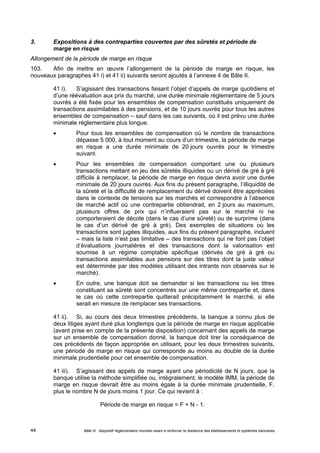 3. Expositions à des contreparties couvertes par des sûretés et période de 
marge en risque 
Allongement de la période de marge en risque 
103. Afin de mettre en oeuvre l’allongement de la période de marge en risque, les 
nouveaux paragraphes 41 i) et 41 ii) suivants seront ajoutés à l’annexe 4 de Bâle II. 
41 i). S’agissant des transactions faisant l’objet d’appels de marge quotidiens et 
d’une réévaluation aux prix du marché, une durée minimale réglementaire de 5 jours 
ouvrés a été fixée pour les ensembles de compensation constitués uniquement de 
transactions assimilables à des pensions, et de 10 jours ouvrés pour tous les autres 
ensembles de compensation – sauf dans les cas suivants, où il est prévu une durée 
minimale réglementaire plus longue. 
 Pour tous les ensembles de compensation où le nombre de transactions 
dépasse 5 000, à tout moment au cours d’un trimestre, la période de marge 
en risque a une durée minimale de 20 jours ouvrés pour le trimestre 
suivant. 
 Pour les ensembles de compensation comportant une ou plusieurs 
transactions mettant en jeu des sûretés illiquides ou un dérivé de gré à gré 
difficile à remplacer, la période de marge en risque devra avoir une durée 
minimale de 20 jours ouvrés. Aux fins du présent paragraphe, l’illiquidité de 
la sûreté et la difficulté de remplacement du dérivé doivent être appréciées 
dans le contexte de tensions sur les marchés et correspondre à l’absence 
de marché actif où une contrepartie obtiendrait, en 2 jours au maximum, 
plusieurs offres de prix qui n’influeraient pas sur le marché ni ne 
comporteraient de décote (dans le cas d’une sûreté) ou de surprime (dans 
le cas d’un dérivé de gré à gré). Des exemples de situations où les 
transactions sont jugées illiquides, aux fins du présent paragraphe, incluent 
– mais la liste n’est pas limitative – des transactions qui ne font pas l’objet 
d’évaluations journalières et des transactions dont la valorisation est 
soumise à un régime comptable spécifique (dérivés de gré à gré ou 
transactions assimilables aux pensions sur des titres dont la juste valeur 
est déterminée par des modèles utilisant des intrants non observés sur le 
marché). 
 En outre, une banque doit se demander si les transactions ou les titres 
constituant sa sûreté sont concentrés sur une même contrepartie et, dans 
le cas où cette contrepartie quitterait précipitamment le marché, si elle 
serait en mesure de remplacer ses transactions. 
41 ii). Si, au cours des deux trimestres précédents, la banque a connu plus de 
deux litiges ayant duré plus longtemps que la période de marge en risque applicable 
(avant prise en compte de la présente disposition) concernant des appels de marge 
sur un ensemble de compensation donné, la banque doit tirer la conséquence de 
ces précédents de façon appropriée en utilisant, pour les deux trimestres suivants, 
une période de marge en risque qui corresponde au moins au double de la durée 
minimale prudentielle pour cet ensemble de compensation. 
41 iii). S’agissant des appels de marge ayant une périodicité de N jours, que la 
banque utilise la méthode simplifiée ou, intégralement, le modèle IMM, la période de 
marge en risque devrait être au moins égale à la durée minimale prudentielle, F, 
plus le nombre N de jours moins 1 jour. Ce qui revient à : 
Période de marge en risque = F + N - 1. 
Bâle III : dispositif réglementaire mondial visant à renforcer la 44 résilience des établissements et systèmes bancaires 
 