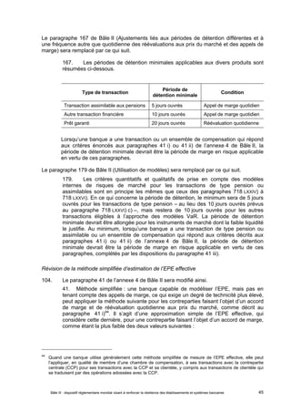 Le paragraphe 167 de Bâle II (Ajustements liés aux périodes de détention différentes et à 
une fréquence autre que quotidienne des réévaluations aux prix du marché et des appels de 
marge) sera remplacé par ce qui suit. 
167. Les périodes de détention minimales applicables aux divers produits sont 
résumées ci-dessous. 
Type de transaction Période de 
détention minimale Condition 
Transaction assimilable aux pensions 5 jours ouvrés Appel de marge quotidien 
Autre transaction financière 10 jours ouvrés Appel de marge quotidien 
Prêt garanti 20 jours ouvrés Réévaluation quotidienne 
Lorsqu’une banque a une transaction ou un ensemble de compensation qui répond 
aux critères énoncés aux paragraphes 41 i) ou 41 ii) de l’annexe 4 de Bâle II, la 
période de détention minimale devrait être la période de marge en risque applicable 
en vertu de ces paragraphes. 
Le paragraphe 179 de Bâle II (Utilisation de modèles) sera remplacé par ce qui suit. 
179. Les critères quantitatifs et qualitatifs de prise en compte des modèles 
internes de risques de marché pour les transactions de type pension ou 
assimilables sont en principe les mêmes que ceux des paragraphes 718 LXXIV) à 
718 LXXVI). En ce qui concerne la période de détention, le minimum sera de 5 jours 
ouvrés pour les transactions de type pension – au lieu des 10 jours ouvrés prévus 
au paragraphe 718 LXXVI) c) –, mais restera de 10 jours ouvrés pour les autres 
transactions éligibles à l’approche des modèles VaR. La période de détention 
minimale devrait être allongée pour les instruments de marché dont la faible liquidité 
le justifie. Au minimum, lorsqu’une banque a une transaction de type pension ou 
assimilable ou un ensemble de compensation qui répond aux critères décrits aux 
paragraphes 41 i) ou 41 ii) de l’annexe 4 de Bâle II, la période de détention 
minimale devrait être la période de marge en risque applicable en vertu de ces 
paragraphes, complétés par les dispositions du paragraphe 41 iii). 
Révision de la méthode simplifiée d’estimation de l’EPE effective 
104. Le paragraphe 41 de l’annexe 4 de Bâle II sera modifié ainsi. 
41. Méthode simplifiée : une banque capable de modéliser l’EPE, mais pas en 
tenant compte des appels de marge, ce qui exige un degré de technicité plus élevé, 
peut appliquer la méthode suivante pour les contreparties faisant l’objet d’un accord 
de marge et de réévaluation quotidienne aux prix du marché, comme décrit au 
paragraphe 41 i)44. Il s’agit d’une approximation simple de l’EPE effective, qui 
considère cette dernière, pour une contrepartie faisant l’objet d’un accord de marge, 
comme étant la plus faible des deux valeurs suivantes : 
44 Quand une banque utilise généralement cette méthode simplifiée de mesure de l’EPE effective, elle peut 
l’appliquer, en qualité de membre d’une chambre de compensation, à ses transactions avec la contrepartie 
centrale (CCP) pour ses transactions avec la CCP et sa clientèle, y compris aux transactions de clientèle qui 
se traduisent par des opérations adossées avec la CCP. 
Bâle III : dispositif réglementaire mondial visant à renforcer la résilience des établissements et systèmes bancaires 45 
 