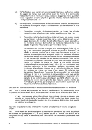 a) l’EPE effective, sans prendre en compte les sûretés reçues ou fournies au titre 
des appels de marge, plus toute sûreté ayant été fournie à la contrepartie 
indépendamment de l’évaluation et du processus d’appel de marge quotidien 
ou de l’exposition courante (dépôt de garantie initial ou montant indépendant 
– independent amount) ; ou 
b) une majoration, qui tient compte de l’accroissement potentiel de l’exposition 
sur la période de marge en risque, à laquelle vient s’ajouter le montant le plus 
élevé entre : 
i. l’exposition courante, diminuée/augmentée de toutes les sûretés 
reçues/fournies, à l’exclusion des sûretés appelées ou en litige ; ou 
ii. l’exposition nette la plus importante, intégrant toutes les sûretés reçues 
ou fournies en vertu de l’accord de marge, qui ne déclencherait pas un 
appel de marge. Ce montant devrait refléter tous les seuils applicables, 
les montants minimaux de transfert, les montants indépendants et les 
dépôts de garantie initiaux prévus par l’accord de marge. 
La majoration est calculée au moyen de la formule E[max(ΔMtM, 0)], où 
E[…] est l’anticipation (moyenne estimée de plusieurs scénarios), et 
ΔMtM, la variation possible de la valeur des transactions, aux prix du 
marché, durant la période de marge en risque. Les variations de valeur 
de la sûreté doivent être prises en compte par des décotes prudentielles 
ou par des décotes fondées sur des estimations internes, mais il n’est 
présumé aucun paiement de sûreté au cours de la période de marge en 
risque. La période de marge en risque a une durée minimale 
prudentielle définie aux paragraphes 41 i) à 41 iii). Les contrôles ex post 
devraient déterminer si les expositions réalisées (courantes) sont 
conformes à la prévision obtenue par la méthode simplifiée sur toutes 
les périodes de marge au cours d’une année. Si certaines des 
transactions figurant dans l’ensemble de compensation ont une durée 
inférieure à 1 an et si l’ensemble de compensation a une plus grande 
sensibilité au facteur de risque sans ces transactions, il faudrait en tenir 
compte. Si les contrôles ex post indiquent que l’EPE effective est sous-estimée, 
la banque devrait prendre des mesures visant à rendre sa 
méthode plus prudente, par exemple en appliquant un ajustement à la 
hausse aux variations du facteur de risque. 
Exclusion des facteurs déclencheurs de déclassement dans l’exposition en cas de défaut 
105. Afin d’exclure expressément les facteurs déclencheurs de déclassement dans 
l’exposition en cas de défaut (EAD), le paragraphe 41 iv) sera ajouté à l’annexe 4 de Bâle II. 
41 iv). Les banques utilisant la méthode des modèles internes ne peuvent pas 
prendre en compte l’effet d’une réduction d’EAD résultant de toute clause d’un 
accord de sûreté stipulant la réception des titres en cas de détérioration de la qualité 
de crédit de la contrepartie. 
Nouvelles obligations visant à améliorer les résultats opérationnels du service chargé des 
sûretés 
106. Pour mettre en oeuvre l’obligation d’améliorer les prestations de l’unité de gestion 
des sûretés, les paragraphes 51 i) et 51 ii), seront ajoutés à l’annexe 4 de Bâle II, et le 
paragraphe 777 x), partie 3 : Deuxième pilier – Processus de surveillance prudentielle sera 
modifié. 
Bâle III : dispositif réglementaire mondial visant à renforcer la 46 résilience des établissements et systèmes bancaires 
 