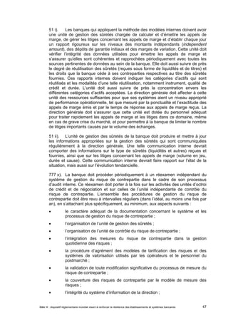 51 i). Les banques qui appliquent la méthode des modèles internes doivent avoir 
une unité de gestion des sûretés chargée de calculer et d’émettre les appels de 
marge, de gérer les litiges concernant les appels de marge et d’établir chaque jour 
un rapport rigoureux sur les niveaux des montants indépendants (independent 
amount), des dépôts de garantie initiaux et des marges de variation. Cette unité doit 
vérifier l’intégrité des données utilisées pour émettre les appels de marge et 
s’assurer qu’elles sont cohérentes et rapprochées périodiquement avec toutes les 
sources pertinentes de données au sein de la banque. Elle doit aussi suivre de près 
le degré de réutilisation des sûretés (reçues sous forme de liquidités et de titres) et 
les droits que la banque cède à ses contreparties respectives au titre des sûretés 
fournies. Ces rapports internes doivent indiquer les catégories d’actifs qui sont 
réutilisés et les modalités d’une telle réutilisation, notamment instrument, qualité de 
crédit et durée. L’unité doit aussi suivre de près la concentration envers les 
différentes catégories d’actifs acceptées. La direction générale doit affecter à cette 
unité des ressources suffisantes pour que ses systèmes aient un niveau approprié 
de performance opérationnelle, tel que mesuré par la ponctualité et l’exactitude des 
appels de marge émis et par le temps de réponse aux appels de marge reçus. La 
direction générale doit s’assurer que cette unité est dotée du personnel adéquat 
pour traiter rapidement les appels de marge et les litiges dans ce domaine, même 
en cas de grave crise du marché, et pour permettre à la banque de limiter le nombre 
de litiges importants causés par le volume des échanges. 
51 ii). L’unité de gestion des sûretés de la banque doit produire et mettre à jour 
les informations appropriées sur la gestion des sûretés qui sont communiquées 
régulièrement à la direction générale. Une telle communication interne devrait 
comporter des informations sur le type de sûretés (liquidités et autres) reçues et 
fournies, ainsi que sur les litiges concernant les appels de marge (volume en jeu, 
durée et cause). Cette communication interne devrait faire rapport sur l’état de la 
situation, mais aussi sur l’évolution tendancielle. 
777 x). La banque doit procéder périodiquement à un réexamen indépendant du 
système de gestion du risque de contrepartie dans le cadre de son processus 
d’audit interne. Ce réexamen doit porter à la fois sur les activités des unités d’octroi 
de crédit et de négociation et sur celles de l’unité indépendante de contrôle du 
risque de contrepartie. L’ensemble des procédures de gestion du risque de 
contrepartie doit être revu à intervalles réguliers (dans l’idéal, au moins une fois par 
an), en s’attachant plus spécifiquement, au minimum, aux aspects suivants : 
 le caractère adéquat de la documentation concernant le système et les 
processus de gestion du risque de contrepartie ; 
 l’organisation de l’unité de gestion des sûretés ; 
 l’organisation de l’unité de contrôle du risque de contrepartie ; 
 l’intégration des mesures du risque de contrepartie dans la gestion 
quotidienne des risques ; 
 la procédure d’agrément des modèles de tarification des risques et des 
systèmes de valorisation utilisés par les opérateurs et le personnel du 
postmarché ; 
 la validation de toute modification significative du processus de mesure du 
risque de contrepartie ; 
 la couverture des risques de contrepartie par le modèle de mesure des 
risques ; 
 l’intégrité du système d’information de la direction ; 
Bâle III : dispositif réglementaire mondial visant à renforcer la résilience des établissements et systèmes bancaires 47 
 