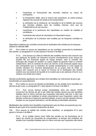  l’exactitude et l’exhaustivité des données relatives au risque de 
contrepartie ; 
 la transposition fidèle, dans la mesure des expositions, du cadre juridique 
régissant les accords de sûreté et de compensation ; 
 la vérification de la cohérence, de l’actualité et de la fiabilité des sources 
des données utilisées dans les modèles internes, ainsi que de 
l’indépendance de ces sources ; 
 l’exactitude et la pertinence des hypothèses en matière de volatilité et 
corrélations ; 
 l’exactitude des calculs de valorisation et d’équivalent risque ; 
 la vérification de la précision des modèles par de fréquents contrôles ex 
post. 
Dispositions relatives aux contrôles concernant la réutilisation des sûretés par les banques 
utilisant la méthode IMM 
107. Pour mettre en oeuvre les dispositions sur les contrôles concernant la réutilisation 
des sûretés, un paragraphe 51 iii) sera ajouté à l’annexe 4 de Bâle II. 
51 iii). Une banque qui utilise la méthode des modèles internes doit s’assurer que 
ses politiques de gestion de trésorerie couvrent simultanément a) les risques de 
liquidité liés aux éventuels appels de marge entrants, dans le contexte des 
échanges des marges de variation ou autres (dépôt de garantie initial ou montant 
indépendant), dans le contexte de chocs de marché, b) les éventuels appels reçus 
des contreparties pour la restitution de sûretés excédentaires et c) les appels de 
sûretés résultant d’un éventuel déclassement de sa propre note de crédit. La 
banque doit s’assurer que la nature et l’horizon de la réutilisation des sûretés 
cadrent avec ses besoins de liquidité et ne nuisent pas à son aptitude à fournir ou à 
restituer une sûreté sans retard. 
Décotes prudentielles appliquées aux sûretés (hors liquidités) sur instruments de gré à gré 
transformées en quasi-trésorerie 
108. Pour mettre en oeuvre les décotes prudentielles sur les sûretés (hors liquidités) sur 
dérivés de gré à gré, un paragraphe 61 i) sera ajouté à l’annexe 4 de Bâle II. 
61 i). Pour qu’une banque puisse comptabiliser dans ses calculs d’EAD 
concernant les dérivés de gré à gré l’effet des sûretés (autres que des liquidités) 
libellées dans la même monnaie que l’exposition elle-même, elle doit, si elle n’est 
pas en mesure de modéliser la sûreté conjointement avec l’exposition, opérer des 
décotes conformes à l’approche standard globale, à savoir soit des décotes internes 
fondées sur ses propres estimations, soit les décotes prudentielles standards. 
Modélisation des sûretés (hors liquidités) conjointement avec les titres sous-jacents pour les 
dérivés de gré à gré et les cessions temporaires de titres 
109. Pour assurer la solidité des sûretés (hors liquidités), un paragraphe 61 ii) sera 
ajouté à l’annexe 4 de Bâle II. 
61 ii). Si le modèle interne inclut l’effet des sûretés sur les fluctuations de la 
valeur de marché de l’ensemble de compensation, la banque doit modéliser les 
sûretés (hors liquidités) libellées dans la même monnaie que l’exposition elle-même 
Bâle III : dispositif réglementaire mondial visant à renforcer la 48 résilience des établissements et systèmes bancaires 
 