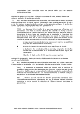 conjointement avec l’exposition dans ses calculs d’EAD pour les cessions 
temporaires de titres. 
Révision de la section consacrée à l’atténuation du risque de crédit, visant à ajouter une 
exigence qualitative de gestion des sûretés 
110. Pour assurer que des ressources suffisantes sont consacrées à la mise en oeuvre 
ordonnée des accords de marge avec les contreparties dans le cadre des dérivés de gré à 
gré et des cessions temporaires de titres, et que sont en place des politiques de gestion des 
sûretés appropriées, un paragraphe 115 i) sera ajouté à Bâle II. 
115 i). Les banques doivent veiller à ce que des ressources suffisantes sont 
consacrées à la mise en oeuvre ordonnée des accords de marge avec les 
contreparties dans le cadre d’opérations sur dérivés de gré à gré et de cessions 
temporaires de titres, telles que mesurées par la ponctualité et l’exactitude des 
appels de marge émis et par le temps de réponse aux appels de marge reçus. Les 
banques doivent avoir mis en place une politique de gestion des sûretés pour le 
contrôle, le suivi et la présentation de rapports concernant les éléments suivants : 
 le risque auquel les accords de marge les exposent (comme la volatilité et 
la liquidité des titres constituant les sûretés) ; 
 le risque de concentration envers des types spécifiques de sûreté ; 
 la réutilisation des sûretés (liquidités et autres) y compris les éventuelles 
pénuries de liquidité résultant de la réutilisation des sûretés reçues des 
contreparties ; 
 l’abandon de droits sur les sûretés fournies aux contreparties. 
Révision du texte visant à établir des décotes prudentielles standards pour les sûretés 
constituées d’actifs titrisés 
111. Pour mettre en oeuvre les décotes prudentielles applicables aux sûretés constituées 
d’actifs titrisés, un paragraphe 145 i) sera ajouté à Bâle II et le paragraphe 151 sera modifié. 
145 i). Les titrisations de titrisations (telles que définies dans le dispositif de 
titrisation), quelle que soit leur éventuelle note de crédit, ne sont pas des sûretés 
financières éligibles, que la banque utilise la méthode des décotes prudentielles, la 
méthode des décotes fondées sur ses propres estimations, la méthode VaR pour 
les pensions ou la méthode des modèles internes. 
151. Le tableau suivant présente les décotes prudentielles standards (dans 
l’hypothèse de réévaluations quotidiennes aux prix du marché, d’appels de marge 
quotidiens et d’une période de détention de 10 jours ouvrés), exprimées en 
pourcentage. 
Bâle III : dispositif réglementaire mondial visant à renforcer la résilience des établissements et systèmes bancaires 49 
 