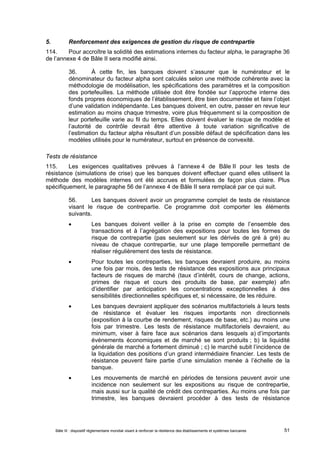 5. Renforcement des exigences de gestion du risque de contrepartie 
114. Pour accroître la solidité des estimations internes du facteur alpha, le paragraphe 36 
de l’annexe 4 de Bâle II sera modifié ainsi. 
36. À cette fin, les banques doivent s’assurer que le numérateur et le 
dénominateur du facteur alpha sont calculés selon une méthode cohérente avec la 
méthodologie de modélisation, les spécifications des paramètres et la composition 
des portefeuilles. La méthode utilisée doit être fondée sur l’approche interne des 
fonds propres économiques de l’établissement, être bien documentée et faire l’objet 
d’une validation indépendante. Les banques doivent, en outre, passer en revue leur 
estimation au moins chaque trimestre, voire plus fréquemment si la composition de 
leur portefeuille varie au fil du temps. Elles doivent évaluer le risque de modèle et 
l’autorité de contrôle devrait être attentive à toute variation significative de 
l’estimation du facteur alpha résultant d’un possible défaut de spécification dans les 
modèles utilisés pour le numérateur, surtout en présence de convexité. 
Tests de résistance 
115. Les exigences qualitatives prévues à l’annexe 4 de Bâle II pour les tests de 
résistance (simulations de crise) que les banques doivent effectuer quand elles utilisent la 
méthode des modèles internes ont été accrues et formulées de façon plus claire. Plus 
spécifiquement, le paragraphe 56 de l’annexe 4 de Bâle II sera remplacé par ce qui suit. 
56. Les banques doivent avoir un programme complet de tests de résistance 
visant le risque de contrepartie. Ce programme doit comporter les éléments 
suivants. 
 Les banques doivent veiller à la prise en compte de l’ensemble des 
transactions et à l’agrégation des expositions pour toutes les formes de 
risque de contrepartie (pas seulement sur les dérivés de gré à gré) au 
niveau de chaque contrepartie, sur une plage temporelle permettant de 
réaliser régulièrement des tests de résistance. 
 Pour toutes les contreparties, les banques devraient produire, au moins 
une fois par mois, des tests de résistance des expositions aux principaux 
facteurs de risques de marché (taux d’intérêt, cours de change, actions, 
primes de risque et cours des produits de base, par exemple) afin 
d’identifier par anticipation les concentrations exceptionnelles à des 
sensibilités directionnelles spécifiques et, si nécessaire, de les réduire. 
 Les banques devraient appliquer des scénarios multifactoriels à leurs tests 
de résistance et évaluer les risques importants non directionnels 
(exposition à la courbe de rendement, risques de base, etc.) au moins une 
fois par trimestre. Les tests de résistance multifactoriels devraient, au 
minimum, viser à faire face aux scénarios dans lesquels a) d’importants 
événements économiques et de marché se sont produits ; b) la liquidité 
générale de marché a fortement diminué ; c) le marché subit l’incidence de 
la liquidation des positions d’un grand intermédiaire financier. Les tests de 
résistance peuvent faire partie d’une simulation menée à l’échelle de la 
banque. 
 Les mouvements de marché en périodes de tensions peuvent avoir une 
incidence non seulement sur les expositions au risque de contrepartie, 
mais aussi sur la qualité de crédit des contreparties. Au moins une fois par 
trimestre, les banques devraient procéder à des tests de résistance 
Bâle III : dispositif réglementaire mondial visant à renforcer la résilience des établissements et systèmes bancaires 51 
 