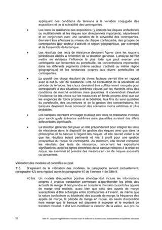 appliquant des conditions de tensions à la variation conjuguée des 
expositions et de la solvabilité des contreparties. 
 Les tests de résistance des expositions (y compris les risques unifactoriels 
ou multifactoriels et les risques non directionnels importants), séparément 
et en conjonction avec une variation de la solvabilité des contreparties, 
devraient être effectués au niveau de chaque contrepartie, des groupes de 
contreparties (par secteur d’activité et région géographique, par exemple) 
et de l’ensemble de la banque. 
 Les résultats des tests de résistance devraient figurer dans les rapports 
périodiques établis à l’intention de la direction générale. L’analyse devrait 
mettre en évidence l’influence la plus forte que peut exercer une 
contrepartie sur l’ensemble du portefeuille, les concentrations importantes 
dans les différents segments (même secteur d’activité ou même région 
géographique) et les tendances propres aux divers portefeuilles et 
contreparties. 
 La gravité des chocs résultant de divers facteurs devrait être en rapport 
avec le but du test de résistance. Lors de l’évaluation de la solvabilité en 
période de tensions, les chocs devraient être suffisamment marqués pour 
correspondre à des situations extrêmes vécues par les marchés et/ou des 
conditions de marché extrêmes mais plausibles. Il conviendrait d’évaluer 
l’incidence de tels chocs sur les ressources en fonds propres ainsi que sur 
les exigences de fonds propres et le bénéfice. Aux fins du suivi quotidien 
du portefeuille, des couvertures et de la gestion des concentrations, les 
banques devraient aussi concevoir des scénarios moins extrêmes et plus 
probables. 
 Les banques devraient envisager d’utiliser des tests de résistance inversés 
pour savoir quels scénarios extrêmes mais plausibles auraient des effets 
défavorables significatifs. 
 La direction générale doit jouer un rôle prépondérant pour intégrer les tests 
de résistance dans le dispositif de gestion des risques ainsi que dans la 
philosophie de la banque à l’égard des risques, et elle devrait veiller à ce 
que les résultats soient pertinents et mis à profit pour une gestion 
prospective du risque de contrepartie. Au minimum, elle devrait comparer 
les résultats des tests de résistance, concernant les expositions 
significatives, avec les lignes directrices de la banque relatives à la prise de 
risque, les examiner et prendre des mesures en cas de risques excessifs 
ou concentrés. 
Validation des modèles et contrôles ex post 
116. S’agissant de la validation des modèles, le paragraphe suivant (actuellement, 
paragraphe 42) sera replacé après le paragraphe 40 de l’annexe 4 de Bâle II. 
40 bis. Un modèle d’exposition positive attendue doit inclure les informations 
propres à chaque transaction permettant d’appréhender les effets des 
accords de marge. Il doit prendre en compte le montant courant des appels 
de marge déjà réalisés, aussi bien que celui des appels de marge 
susceptibles d’être échangés entre contreparties à l’avenir, de même que 
la nature (unilatérale ou bilatérale) des accords de marge, la fréquence des 
appels de marge, la période de marge en risque, les seuils d’exposition 
hors marge que la banque est disposée à accepter et le montant de 
transfert minimal. Il doit soit modéliser la variation de la valeur, aux prix du 
Bâle III : dispositif réglementaire mondial visant à renforcer la 52 résilience des établissements et systèmes bancaires 
 
