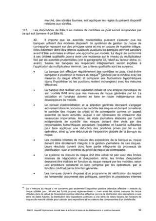marché, des sûretés fournies, soit appliquer les règles du présent dispositif 
relatives aux sûretés. 
117. Les dispositions de Bâle II en matière de contrôles ex post seront remplacées par 
ce qui suit (annexe 4 de Bâle II). 
42. Il importe que les autorités prudentielles puissent s’assurer que les 
banques utilisant des modèles disposent de systèmes de gestion du risque de 
contrepartie reposant sur des principes sains et mis en oeuvre de manière intègre. 
Elles édicteront donc des critères qualitatifs auxquels les banques devront satisfaire 
avant d’être autorisées à utiliser une approche par modèle. Le degré de conformité 
à ces critères qualitatifs pourra avoir une incidence sur le niveau du multiplicateur 
fixé par les autorités prudentielles (voir le paragraphe 32, relatif au facteur alpha, ci-avant). 
Seules les banques les respectant intégralement seront éligibles à 
l’application du multiplicateur minimal. Les critères qualitatifs sont les suivants. 
 La banque doit effectuer régulièrement des contrôles ex post, c’est-à-dire 
comparer a posteriori la mesure du risque45 générée par le modèle avec les 
mesures du risque effectif, et comparer ses fluctuations hypothétiques 
(dans l’hypothèse où les positions restent inchangées) avec les mesures 
effectives. 
 La banque doit réaliser une validation initiale et une analyse périodique de 
son modèle IMM ainsi que des mesures de risque générées par lui. La 
validation et l’analyse doivent se faire en toute indépendance des 
développeurs du modèle. 
 Le conseil d’administration et la direction générale devraient s’engager 
activement dans le processus de contrôle des risques et doivent considérer 
le contrôle des risques de crédit et de contrepartie comme un aspect 
essentiel de leurs activités, auquel il est nécessaire de consacrer des 
ressources importantes. Ainsi, les états journaliers élaborés par l’unité 
indépendante de contrôle des risques doivent être visés par des 
responsables hiérarchiques possédant l’expertise et l’autorité suffisantes 
pour faire appliquer une réduction des positions prises par tel ou tel 
opérateur, ainsi qu’une réduction de l’exposition globale de la banque au 
risque. 
 Les modèles internes de mesure des expositions de la banque au risque 
doivent être étroitement intégrés à la gestion journalière de ces risques. 
Leurs résultats doivent donc faire partie intégrante du processus de 
planification, suivi et contrôle du profil de risque de contrepartie. 
 Le système de mesure du risque doit être utilisé de pair avec des limites 
internes de négociation et d’exposition. Ainsi, les limites d’exposition 
devraient être établies en fonction du risque mesuré par les modèles, selon 
une procédure constante et bien comprise par les opérateurs, par la 
fonction crédit et par la direction générale. 
 Les banques doivent disposer d’un programme de vérification du respect 
de l’ensemble documenté des politiques, contrôles et procédures internes 
45 La « mesure du risque » ne concerne pas seulement l’exposition positive attendue effective – mesure du 
risque utilisée pour calculer les fonds propres réglementaires –, mais aussi les autres mesures de risque 
utilisées dans le calcul de l’exposition positive attendue effective comme la distribution des expositions à une 
série de dates futures, la distribution des expositions positives à une série de dates futures, les facteurs de 
risques de marché utilisés pour calculer ces expositions et les valeurs des composantes d’un portefeuille. 
Bâle III : dispositif réglementaire mondial visant à renforcer la résilience des établissements et systèmes bancaires 53 
 