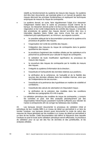 relatifs au fonctionnement du système de mesure des risques. Ce système 
doit être bien documenté, par exemple grâce à un manuel de gestion des 
risques décrivant les principes fondamentaux et expliquant les techniques 
empiriques de mesure du risque de contrepartie. 
 Le système devrait, en outre, faire régulièrement l’objet d’un réexamen 
indépendant réalisé dans le cadre du processus d’audit interne de la 
banque. Ce réexamen devrait porter à la fois sur les activités des unités de 
négociation et de l’unité indépendante de contrôle des risques. L’ensemble 
des procédures de gestion des risques devrait lui-même être revu à 
intervalles réguliers (dans l’idéal, pas moins d’une fois par an) en 
s’attachant plus spécifiquement, au minimum, aux aspects suivants : 
 le caractère adéquat de la documentation concernant le système et le 
processus de gestion des risques ; 
 l’organisation de l’unité de contrôle des risques ; 
 l’intégration des mesures du risque de contrepartie dans la gestion 
quotidienne des risques ; 
 la procédure d’agrément des modèles utilisés par les opérateurs et le 
personnel du postmarché pour calculer le risque de contrepartie ; 
 la validation de toute modification significative du processus de 
mesure des risques ; 
 la couverture des risques de contrepartie par le modèle de mesure 
des risques ; 
 l’intégrité du système d’information de la direction ; 
 l’exactitude et l’exhaustivité des données relatives aux positions ; 
 la vérification de la cohérence, de l’actualité et de la fiabilité des 
sources des données utilisées dans les modèles internes, ainsi que 
de l’indépendance de ces sources ; 
 l’exactitude et la pertinence des hypothèses en matière de volatilité et 
corrélations ; 
 l’exactitude des calculs de valorisation et d’équivalent risque ; 
 la vérification de la précision des modèles dans les conditions 
décrites aux paragraphes 43 à 46 ci-après. 
 La validation périodique des modèles de risque de contrepartie, y compris 
les contrôles ex post, doit être analysée périodiquement par des 
responsables hiérarchiques possédant l’autorité suffisante pour décider de 
l’action à entreprendre afin de corriger les faiblesses des modèles. 
43. Les banques doivent documenter le processus de validation initial et 
périodique de leur modèle IMM à un niveau de détail qui permettrait à un tiers de 
recréer l’analyse. Les banques doivent aussi documenter le mode de calcul des 
mesures de risque générées par les modèles à un niveau de détail qui permettrait à 
un tiers de les recréer. Cette documentation doit définir la fréquence avec laquelle 
l’analyse ex post et toute autre validation périodique seront effectuées, le processus 
de validation pour ce qui est des flux de données et des portefeuilles, et les 
analyses utilisées. 
Bâle III : dispositif réglementaire mondial visant à renforcer la 54 résilience des établissements et systèmes bancaires 
 