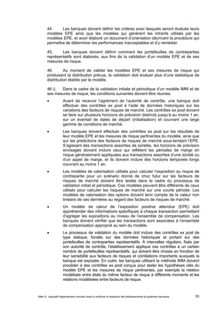 44. Les banques doivent définir les critères avec lesquels seront évalués leurs 
modèles EPE ainsi que les modèles qui génèrent les intrants utilisés par les 
modèles EPE, et avoir élaboré un document d’orientation décrivant la procédure qui 
permettra de déterminer les performances inacceptables et d’y remédier. 
45. Les banques doivent définir comment les portefeuilles de contreparties 
représentatifs sont élaborés, aux fins de la validation d’un modèle EPE et de ses 
mesures de risque. 
46. Au moment de valider les modèles EPE et ses mesures de risque qui 
produisent la distribution prévue, la validation doit évaluer plus d’une statistique de 
distribution établie par le modèle. 
46 i). Dans le cadre de la validation initiale et périodique d’un modèle IMM et de 
ses mesures de risque, les conditions suivantes doivent être réunies. 
 Avant de recevoir l’agrément de l’autorité de contrôle, une banque doit 
effectuer des contrôles ex post à l’aide de données historiques sur les 
variations des facteurs de risques de marché. Les contrôles ex post doivent 
se faire sur plusieurs horizons de prévision distincts jusqu’à au moins 1 an, 
sur un éventail de dates de départ (initialisation) et couvrant une large 
gamme de conditions de marché. 
 Les banques doivent effectuer des contrôles ex post sur les résultats de 
leur modèle EPE et les mesures de risque pertinentes du modèle, ainsi que 
sur les prédictions des facteurs de risques de marché sous-tendant l’EPE. 
S’agissant des transactions assorties de sûretés, les horizons de prévision 
envisagés doivent inclure ceux qui reflètent les périodes de marge en 
risque généralement appliquées aux transactions assorties d’une sûreté ou 
d’un appel de marge, et ils doivent inclure des horizons temporels longs 
couvrant au moins 1 an. 
 Les modèles de valorisation utilisés pour calculer l’exposition au risque de 
contrepartie pour un scénario donné de choc futur sur les facteurs de 
risques de marché doivent être testés dans le cadre du processus de 
validation initial et périodique. Ces modèles peuvent être différents de ceux 
utilisés pour calculer les risques de marché sur une courte période. Les 
modèles de valorisation des options doivent tenir compte de la valeur non 
linéaire de ces dernières au regard des facteurs de risques de marché. 
 Un modèle de calcul de l’exposition positive attendue (EPE) doit 
appréhender des informations spécifiques à chaque transaction permettant 
d’agréger les expositions au niveau de l’ensemble de compensation. Les 
banques doivent vérifier que les transactions sont associées à l’ensemble 
de compensation approprié au sein du modèle. 
 Le processus de validation du modèle doit inclure des contrôles ex post de 
type statique, fondés sur des données historiques et portant sur des 
portefeuilles de contreparties représentatifs. À intervalles réguliers, fixés par 
son autorité de contrôle, l’établissement applique ces contrôles à un certain 
nombre de portefeuilles représentatifs, qui doivent être choisis en fonction de 
leur sensibilité aux facteurs de risques et corrélations importants auxquels la 
banque est exposée. En outre, les banques utilisant la méthode IMM doivent 
procéder à des contrôles ex post conçus pour tester les hypothèses clés du 
modèle EPE et les mesures de risque pertinentes, par exemple la relation 
modélisée entre états du même facteur de risque à différents moments et les 
relations modélisées entre facteurs de risque. 
Bâle III : dispositif réglementaire mondial visant à renforcer la résilience des établissements et systèmes bancaires 55 
 