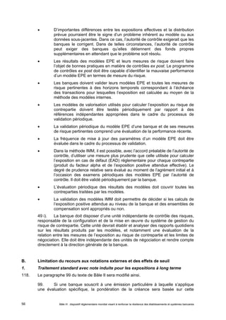  D’importantes différences entre les expositions effectives et la distribution 
prévue pourraient être le signe d’un problème inhérent au modèle ou aux 
données sous-jacentes. Dans ce cas, l’autorité de contrôle exigerait que les 
banques le corrigent. Dans de telles circonstances, l’autorité de contrôle 
peut exiger des banques qu’elles détiennent des fonds propres 
supplémentaires en attendant que le problème soit résolu. 
 Les résultats des modèles EPE et leurs mesures de risque doivent faire 
l’objet de bonnes pratiques en matière de contrôles ex post. Le programme 
de contrôles ex post doit être capable d’identifier la mauvaise performance 
d’un modèle EPE en termes de mesure du risque. 
 Les banques doivent valider leurs modèles EPE et toutes les mesures de 
risque pertinentes à des horizons temporels correspondant à l’échéance 
des transactions pour lesquelles l’exposition est calculée au moyen de la 
méthode des modèles internes. 
 Les modèles de valorisation utilisés pour calculer l’exposition au risque de 
contrepartie doivent être testés périodiquement par rapport à des 
références indépendantes appropriées dans le cadre du processus de 
validation périodique. 
 La validation périodique du modèle EPE d’une banque et de ses mesures 
de risque pertinentes comprend une évaluation de la performance récente. 
 La fréquence de mise à jour des paramètres d’un modèle EPE doit être 
évaluée dans le cadre du processus de validation. 
 Dans la méthode IMM, il est possible, avec l’accord préalable de l’autorité de 
contrôle, d’utiliser une mesure plus prudente que celle utilisée pour calculer 
l’exposition en cas de défaut (EAD) réglementaire pour chaque contrepartie 
(produit du facteur alpha et de l’exposition positive attendue effective). Le 
degré de prudence relative sera évalué au moment de l’agrément initial et à 
l’occasion des examens périodiques des modèles EPE par l’autorité de 
contrôle. Il doit être validé périodiquement par la banque. 
 L’évaluation périodique des résultats des modèles doit couvrir toutes les 
contreparties traitées par les modèles. 
 La validation des modèles IMM doit permettre de décider si les calculs de 
l’exposition positive attendue au niveau de la banque et des ensembles de 
compensation sont appropriés ou non. 
49 i). La banque doit disposer d’une unité indépendante de contrôle des risques, 
responsable de la configuration et de la mise en oeuvre du système de gestion du 
risque de contrepartie. Cette unité devrait établir et analyser des rapports quotidiens 
sur les résultats produits par les modèles, et notamment une évaluation de la 
relation entre les mesures de l’exposition au risque de contrepartie et les limites de 
négociation. Elle doit être indépendante des unités de négociation et rendre compte 
directement à la direction générale de la banque. 
B. Limitation du recours aux notations externes et des effets de seuil 
1. Traitement standard avec note induite pour les expositions à long terme 
118. Le paragraphe 99 du texte de Bâle II sera modifié ainsi. 
99. Si une banque souscrit à une émission particulière à laquelle s’applique 
une évaluation spécifique, la pondération de la créance sera basée sur cette 
Bâle III : dispositif réglementaire mondial visant à renforcer la 56 résilience des établissements et systèmes bancaires 
 