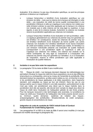 évaluation. Si la créance n’a pas reçu d’évaluation spécifique, ce sont les principes 
généraux ci-dessous qui s’appliquent. 
 Lorsque l’emprunteur a bénéficié d’une évaluation spécifique sur une 
émission de dette – mais que la créance de la banque est étrangère à cette 
dette – une évaluation de crédit de bonne qualité (correspondant à une 
pondération inférieure à celle qui s’applique à une créance non notée) pour 
cette émission précise ne peut être appliquée par la banque à la créance 
non évaluée que si cette créance est de rang égal ou supérieur, à tous 
égards, à celui de la créance évaluée. Autrement, la créance non évaluée 
recevra la pondération applicable aux créances non évaluées. 
 Lorsque l’emprunteur bénéficie d’une évaluation en tant qu’émetteur, celle-ci 
s’applique généralement aux créances de premier rang non garanties sur 
cet émetteur. En conséquence, seules les créances de premier rang sur 
cet émetteur bénéficient d’une évaluation de bonne qualité. Les autres 
créances non évaluées d’un émetteur bénéficiant d’une bonne évaluation 
de crédit sont traitées comme si elles n’étaient pas notées. Si l’émetteur ou 
une émission individuelle présente une évaluation de qualité médiocre 
(correspondant à une pondération égale ou supérieure à celle qui 
s’applique aux créances non notées), une créance non évaluée sur la 
même contrepartie, de rang égal ou subordonné à i) l’évaluation des 
créances de premier rang non garanties sur l’émetteur, ou à ii) l’évaluation 
de l’exposition, recevra la même pondération que celle applicable à 
l’évaluation de qualité médiocre. 
2. Incitation à ne pas faire noter les expositions 
119. Le paragraphe 733 du texte de Bâle II sera modifié ainsi. 
733. Risque de crédit – Les banques devraient disposer de méthodologies leur 
permettant d’évaluer le risque de crédit lié à leurs expositions vis-à-vis des différents 
emprunteurs ou contreparties, ainsi qu’au niveau de l’ensemble du portefeuille. Elles 
devraient évaluer les expositions, qu’elles soient notées ou non, et chercher à savoir 
si les pondérations de risque appliquées à de telles expositions, dans l’approche 
standard, sont adaptées au risque qui leur est inhérent. Dans les cas où une 
banque estime que le risque inhérent à une telle exposition, particulièrement si elle 
n’est pas notée, est sensiblement plus élevé que le risque implicite dans la 
pondération dont elle est assortie, elle devrait tenir compte du degré plus élevé de 
risque de crédit dans l’évaluation de l’adéquation globale de ses fonds propres. 
Pour les banques recourant à des technologies plus avancées, la surveillance du 
risque de crédit pour l’évaluation de l’adéquation des fonds propres devrait couvrir, 
au minimum, quatre domaines : systèmes de notation des risques ; 
analyse/agrégation des portefeuilles ; titrisation/dérivés de crédit complexes ; 
grands risques et concentrations de risque. 
3. Intégration du code de conduite de l’OICV intitulé Code of Conduct 
Fundamentals for Credit Rating Agencies 
120. Les paragraphes 91 et 565 b) du texte de Bâle II seront ainsi modifiés (il n’est pas 
nécessaire de modifier davantage le paragraphe 90). 
Bâle III : dispositif réglementaire mondial visant à renforcer la résilience des établissements et systèmes bancaires 57 
 