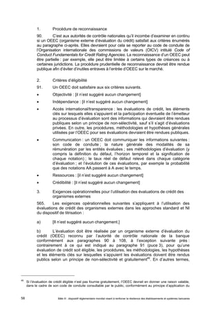 1. Procédure de reconnaissance 
90. C’est aux autorités de contrôle nationales qu’il incombe d’examiner en continu 
si un OEEC (organisme externe d’évaluation du crédit) satisfait aux critères énumérés 
au paragraphe ci-après. Elles devraient pour cela se reporter au code de conduite de 
l’Organisation internationale des commissions de valeurs (OICV) intitulé Code of 
Conduct Fundamentals for Credit Rating Agencies. La reconnaissance d’un OEEC peut 
être partielle : par exemple, elle peut être limitée à certains types de créances ou à 
certaines juridictions. La procédure prudentielle de reconnaissance devrait être rendue 
publique afin d’éviter d’inutiles entraves à l’entrée d’OEEC sur le marché. 
2. Critères d’éligibilité 
91. Un OEEC doit satisfaire aux six critères suivants. 
 Objectivité : [il n’est suggéré aucun changement] 
 Indépendance : [il n’est suggéré aucun changement] 
 Accès international/transparence : les évaluations de crédit, les éléments 
clés sur lesquels elles s’appuient et la participation éventuelle de l’émetteur 
au processus d’évaluation sont des informations qui devraient être rendues 
publiques selon un principe de non-sélectivité, sauf s’il s’agit d’évaluations 
privées. En outre, les procédures, méthodologies et hypothèses générales 
utilisées par l’OEEC pour ses évaluations devraient être rendues publiques. 
 Communication : un OEEC doit communiquer les informations suivantes : 
son code de conduite ; la nature générale des modalités de sa 
rémunération par les entités évaluées ; ses méthodologies d’évaluation (y 
compris la définition du défaut, l’horizon temporel et la signification de 
chaque notation) ; le taux réel de défaut relevé dans chaque catégorie 
d’évaluation ; et l’évolution de ces évaluations, par exemple la probabilité 
que des notations AA passent à A avec le temps. 
 Ressources : [il n’est suggéré aucun changement] 
 Crédibilité : [il n’est suggéré aucun changement] 
3. Exigences opérationnelles pour l’utilisation des évaluations de crédit des 
organismes externes 
565. Les exigences opérationnelles suivantes s’appliquent à l’utilisation des 
évaluations de crédit des organismes externes dans les approches standard et NI 
du dispositif de titrisation : 
a) [Il n’est suggéré aucun changement.] 
b) L’évaluation doit être réalisée par un organisme externe d’évaluation du 
crédit (OEEC) reconnu par l’autorité de contrôle nationale de la banque 
conformément aux paragraphes 90 à 108, à l’exception suivante près : 
contrairement à ce qui est indiqué au paragraphe 91 (puce 3), pour qu’une 
évaluation de crédit soit éligible, les procédures, les méthodologies, les hypothèses 
et les éléments clés sur lesquelles s’appuient les évaluations doivent être rendus 
publics selon un principe de non-sélectivité et gratuitement46. En d’autres termes, 
46 Si l’évaluation de crédit éligible n’est pas fournie gratuitement, l’OEEC devrait en donner une raison valable, 
dans le cadre de son code de conduite consultable par le public, conformément au principe d’application du 
Bâle III : dispositif réglementaire mondial visant à renforcer la 58 résilience des établissements et systèmes bancaires 
 