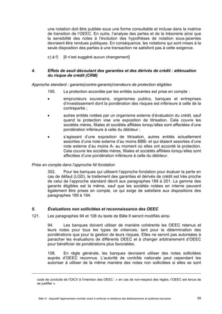 une notation doit être publiée sous une forme consultable et incluse dans la matrice 
de transition de l’OEEC. En outre, l’analyse des pertes et de la trésorerie ainsi que 
la sensibilité des notes à l’évolution des hypothèses de notation sous-jacentes 
devraient être rendues publiques. En conséquence, les notations qui sont mises à la 
seule disposition des parties à une transaction ne satisfont pas à cette exigence. 
c) à f) [Il n’est suggéré aucun changement] 
4. Effets de seuil découlant des garanties et des dérivés de crédit : atténuation 
du risque de crédit (CRM) 
Approche standard : garants(contre-garants)/vendeurs de protection éligibles 
195. La protection accordée par les entités suivantes est prise en compte : 
 emprunteurs souverains, organismes publics, banques et entreprises 
d’investissement dont la pondération des risques est inférieure à celle de la 
contrepartie ; 
 autres entités notées par un organisme externe d’évaluation du crédit, sauf 
quand la protection vise une exposition de titrisation. Cela couvre les 
sociétés mères, filiales et sociétés affiliées lorsqu’elles sont affectées d’une 
pondération inférieure à celle du débiteur ; 
 s’agissant d’une exposition de titrisation, autres entités actuellement 
assorties d’une note externe d’au moins BBB- et qui étaient assorties d’une 
note externe d’au moins A- au moment où elles ont accordé la protection. 
Cela couvre les sociétés mères, filiales et sociétés affiliées lorsqu’elles sont 
affectées d’une pondération inférieure à celle du débiteur. 
Prise en compte dans l’approche NI fondation 
302. Pour les banques qui utilisent l’approche fondation pour évaluer la perte en 
cas de défaut (LGD), le traitement des garanties et dérivés de crédit est très proche 
de celui de l’approche standard décrit aux paragraphes 189 à 201. La gamme des 
garants éligibles est la même, sauf que les sociétés notées en interne peuvent 
également être prises en compte, ce qui exige de satisfaire aux dispositions des 
paragraphes 189 à 194. 
5. Évaluations non sollicitées et reconnaissance des OEEC 
121. Les paragraphes 94 et 108 du texte de Bâle II seront modifiés ainsi. 
94. Les banques doivent utiliser de manière cohérente les OEEC retenus et 
leurs notes pour tous les types de créances, tant pour la détermination des 
pondérations que pour la gestion de leurs risques. Elles ne seront pas autorisées à 
panacher les évaluations de différents OEEC et à changer arbitrairement d’OEEC 
pour bénéficier de pondérations plus favorables. 
108. En règle générale, les banques devraient utiliser des notes sollicitées 
auprès d’OEEC reconnus. L’autorité de contrôle nationale peut cependant les 
autoriser à utiliser de la même manière des notes non sollicitées si elles se sont 
code de conduite de l’OICV à l’intention des OEEC : « en cas de non-respect des règles, l’OEEC est tenue de 
se justifier ». 
Bâle III : dispositif réglementaire mondial visant à renforcer la résilience des établissements et systèmes bancaires 59 
 