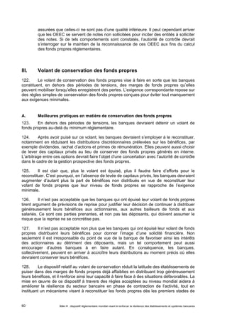 assurées que celles-ci ne sont pas d’une qualité inférieure. Il peut cependant arriver 
que les OEEC se servent de notes non sollicitées pour inciter des entités à solliciter 
des notes. Si de tels comportements sont constatés, l’autorité de contrôle devrait 
s’interroger sur le maintien de la reconnaissance de ces OEEC aux fins du calcul 
des fonds propres réglementaires. 
III. Volant de conservation des fonds propres 
122. Le volant de conservation des fonds propres vise à faire en sorte que les banques 
constituent, en dehors des périodes de tensions, des marges de fonds propres qu’elles 
peuvent mobiliser lorsqu’elles enregistrent des pertes. L’exigence correspondante repose sur 
des règles simples de conservation des fonds propres conçues pour éviter tout manquement 
aux exigences minimales. 
A. Meilleures pratiques en matière de conservation des fonds propres 
123. En dehors des périodes de tensions, les banques devraient détenir un volant de 
fonds propres au-delà du minimum réglementaire. 
124. Après avoir puisé sur ce volant, les banques devraient s’employer à le reconstituer, 
notamment en réduisant les distributions discrétionnaires prélevées sur les bénéfices, par 
exemple dividendes, rachat d’actions et primes de rémunération. Elles peuvent aussi choisir 
de lever des capitaux privés au lieu de conserver des fonds propres générés en interne. 
L’arbitrage entre ces options devrait faire l’objet d’une concertation avec l’autorité de contrôle 
dans le cadre de la gestion prospective des fonds propres. 
125. Il est clair que, plus le volant est épuisé, plus il faudra faire d’efforts pour le 
reconstituer. C’est pourquoi, en l’absence de levée de capitaux privés, les banques devraient 
augmenter d’autant plus la part de bénéfices non distribués en vue de reconstituer leur 
volant de fonds propres que leur niveau de fonds propres se rapproche de l’exigence 
minimale. 
126. Il n’est pas acceptable que les banques qui ont épuisé leur volant de fonds propres 
tirent argument de prévisions de reprise pour justifier leur décision de continuer à distribuer 
généreusement leurs bénéfices aux actionnaires, aux autres bailleurs de fonds et aux 
salariés. Ce sont ces parties prenantes, et non pas les déposants, qui doivent assumer le 
risque que la reprise ne se concrétise pas. 
127. Il n’est pas acceptable non plus que les banques qui ont épuisé leur volant de fonds 
propres distribuent leurs bénéfices pour donner l’image d’une solidité financière. Non 
seulement il est irresponsable du point de vue de la banque de favoriser ainsi les intérêts 
des actionnaires au détriment des déposants, mais un tel comportement peut aussi 
encourager d’autres banques à en faire autant. En conséquence, les banques, 
collectivement, peuvent en arriver à accroître leurs distributions au moment précis où elles 
devraient conserver leurs bénéfices. 
128. Le dispositif relatif au volant de conservation réduit la latitude des établissements de 
puiser dans des marges de fonds propres déjà affaiblies en distribuant trop généreusement 
leurs bénéfices, et il renforce ainsi leur capacité à faire face à des situations défavorables. La 
mise en oeuvre de ce dispositif à travers des règles acceptées au niveau mondial aidera à 
améliorer la résilience du secteur bancaire en phase de contraction de l’activité, tout en 
instituant un mécanisme visant à reconstituer les fonds propres dès les premiers stades de 
Bâle III : dispositif réglementaire mondial visant à renforcer la 60 résilience des établissements et systèmes bancaires 
 