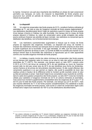 la reprise. Conserver une part plus importante des bénéfices en phase de repli conjoncturel 
permettra aux banques, en outre, de s’assurer la disponibilité de fonds propres pour 
poursuivre leur activité en période de tensions. Ainsi le dispositif devrait-il contribuer à 
réduire la procyclicité. 
B. Le dispositif 
129. Un volant de conservation des fonds propres de 2,5 %, constitué d’actions ordinaires et 
assimilées de T1, est créé en plus de l’exigence minimale de fonds propres réglementaires47. 
Les distributions discrétionnaires feront l’objet de restrictions quand le niveau de fonds propres 
d’une banque s’inscrira à l’intérieur de cette fourchette. Une banque dont le niveau de fonds 
propres descend à l’intérieur du volant de conservation parce qu’elle enregistre des pertes 
pourra continuer d’exercer ses activités de façon normale : ces restrictions ne concernant que la 
distribution des bénéfices, non le fonctionnement de la banque. 
130. Les restrictions susmentionnées augmentent à mesure que le niveau de fonds 
propres se rapproche des exigences minimales. Le dispositif est conçu de manière à 
imposer des restrictions minimes aux banques dont le niveau de fonds propres se situe dans 
la partie supérieure de la fourchette. Il est jugé inévitable, en effet, que les fonds propres 
franchissent le plancher de temps à autre. Le Comité de Bâle ne souhaite pas imposer à une 
banque entrant dans la fourchette des restrictions si rigoureuses que le volet apparaîtrait 
comme une nouvelle exigence minimale de fonds propres. 
131. Le tableau ci-après montre les ratios minimaux de conservation des fonds propres 
qu’une banque doit respecter selon le niveau où se situe le ratio des actions ordinaires et 
assimilées de T1 (CET1). Par exemple, une banque ayant un ratio CET1 compris entre 
5,125 % et 5,75 % est tenue de conserver 80 % de ses bénéfices au cours de l’exercice 
suivant (elle ne doit pas verser plus de 20 % de ses bénéfices sous forme de dividendes, 
rachat d’actions et de primes de rémunération discrétionnaires). Si elle voulait effectuer des 
versements supérieurs à ce que permet ce régime, elle aurait la possibilité de lever des 
capitaux privés à hauteur de la différence entre le montant qu’elle souhaite verser et celui 
qu’elle est autorisée à verser. Cela ferait l’objet d’une concertation avec l’autorité de contrôle, 
dans le cadre de la gestion prospective des fonds propres. Le ratio CET1 inclut les montants 
utilisés pour satisfaire à l’exigence minimale de 4,5 % en actions ordinaires et assimilées, 
mais exclut tout montant supplémentaire comptabilisé dans les exigences de 6 % pour T1 et 
de 8 % pour le total des fonds propres. Par exemple, une banque qui a 8 % de CET1, mais 
pas d’autres éléments de T1 ni de fonds propres complémentaires (T2) satisferait à toutes 
les exigences minimales de fonds propres, mais aurait un volant de conservation égal à zéro 
et ferait donc l’objet d’une restriction de 100 % sur les distributions discrétionnaires. 
47 Les actions ordinaires et assimilées de T1 doivent d’abord satisfaire aux exigences minimales de fonds 
propres (y compris l’exigence de 6 % pour T1 et, si nécessaire, l’exigence de 8 % pour le total des fonds 
propres), avant de pouvoir contribuer, par leur excédent, au volant de conservation. 
Bâle III : dispositif réglementaire mondial visant à renforcer la résilience des établissements et systèmes bancaires 61 
 