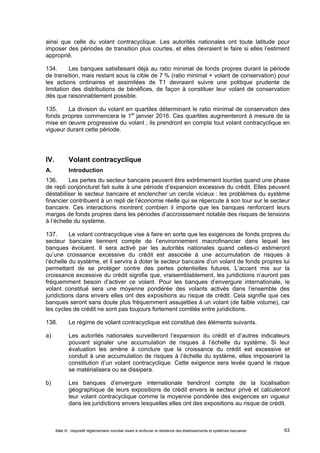 ainsi que celle du volant contracyclique. Les autorités nationales ont toute latitude pour 
imposer des périodes de transition plus courtes, et elles devraient le faire si elles l’estiment 
approprié. 
134. Les banques satisfaisant déjà au ratio minimal de fonds propres durant la période 
de transition, mais restant sous la cible de 7 % (ratio minimal + volant de conservation) pour 
les actions ordinaires et assimilées de T1 devraient suivre une politique prudente de 
limitation des distributions de bénéfices, de façon à constituer leur volant de conservation 
dès que raisonnablement possible. 
135. La division du volant en quartiles déterminant le ratio minimal de conservation des 
fonds propres commencera le 1er janvier 2016. Ces quartiles augmenteront à mesure de la 
mise en oeuvre progressive du volant ; ils prendront en compte tout volant contracyclique en 
vigueur durant cette période. 
IV. Volant contracyclique 
A. Introduction 
136. Les pertes du secteur bancaire peuvent être extrêmement lourdes quand une phase 
de repli conjoncturel fait suite à une période d’expansion excessive du crédit. Elles peuvent 
déstabiliser le secteur bancaire et enclencher un cercle vicieux : les problèmes du système 
financier contribuent à un repli de l’économie réelle qui se répercute à son tour sur le secteur 
bancaire. Ces interactions montrent combien il importe que les banques renforcent leurs 
marges de fonds propres dans les périodes d’accroissement notable des risques de tensions 
à l’échelle du système. 
137. Le volant contracyclique vise à faire en sorte que les exigences de fonds propres du 
secteur bancaire tiennent compte de l’environnement macrofinancier dans lequel les 
banques évoluent. Il sera activé par les autorités nationales quand celles-ci estimeront 
qu’une croissance excessive du crédit est associée à une accumulation de risques à 
l’échelle du système, et il servira à doter le secteur bancaire d’un volant de fonds propres lui 
permettant de se protéger contre des pertes potentielles futures. L’accent mis sur la 
croissance excessive du crédit signifie que, vraisemblablement, les juridictions n’auront pas 
fréquemment besoin d’activer ce volant. Pour les banques d’envergure internationale, le 
volant constitué sera une moyenne pondérée des volants activés dans l’ensemble des 
juridictions dans envers elles ont des expositions au risque de crédit. Cela signifie que ces 
banques seront sans doute plus fréquemment assujetties à un volant (de faible volume), car 
les cycles de crédit ne sont pas toujours fortement corrélés entre juridictions. 
138. Le régime de volant contracyclique est constitué des éléments suivants. 
a) Les autorités nationales surveilleront l’expansion du crédit et d’autres indicateurs 
pouvant signaler une accumulation de risques à l’échelle du système. Si leur 
évaluation les amène à conclure que la croissance du crédit est excessive et 
conduit à une accumulation de risques à l’échelle du système, elles imposeront la 
constitution d’un volant contracyclique. Cette exigence sera levée quand le risque 
se matérialisera ou se dissipera. 
b) Les banques d’envergure internationale tiendront compte de la localisation 
géographique de leurs expositions de crédit envers le secteur privé et calculeront 
leur volant contracyclique comme la moyenne pondérée des exigences en vigueur 
dans les juridictions envers lesquelles elles ont des expositions au risque de crédit. 
Bâle III : dispositif réglementaire mondial visant à renforcer la résilience des établissements et systèmes bancaires 63 
 