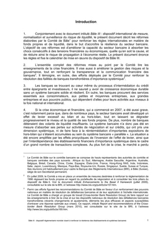 Introduction 
1. Conjointement avec le document intitulé Bâle III : dispositif international de mesure, 
normalisation et surveillance du risque de liquidité, le présent document décrit les réformes 
élaborées par le Comité de Bâle1 pour renforcer les règles internationales en matière de 
fonds propres et de liquidité, dans le but d’accroître la résilience du secteur bancaire. 
L’objectif de ces réformes est d’améliorer la capacité du secteur bancaire à absorber les 
chocs consécutifs à des tensions financières ou économiques, quelle qu’en soit la cause, et 
de réduire ainsi le risque de propagation à l’économie réelle. Le présent document énonce 
les règles et fixe le calendrier de mise en oeuvre du dispositif de Bâle III. 
2. L’ensemble complet des réformes mises au point par le Comité tire les 
enseignements de la crise financière. Il vise aussi à améliorer la gestion des risques et la 
gouvernance, tout en renforçant la transparence et la communication financière des 
banques2. Il témoigne, en outre, des efforts déployés par le Comité pour renforcer la 
résolution des faillites de banques transfrontières d’importance systémique3. 
3. Les banques se trouvant au coeur même du processus d’intermédiation du crédit 
entre épargnants et investisseurs, il ne saurait y avoir de croissance économique durable 
sans un système bancaire solide et résilient. En outre, les banques procurent des services 
essentiels aux consommateurs, aux petites et moyennes entreprises, aux grandes 
entreprises et aux pouvoirs publics, qui dépendent d’elles pour leurs activités aux niveaux à 
la fois national et international. 
4. Si la crise économique et financière, qui a commencé en 2007, a été aussi grave, 
c’est notamment parce que, dans de nombreux pays, le secteur bancaire avait développé un 
effet de levier excessif au bilan et au hors-bilan, tout en laissant se dégrader 
progressivement le niveau et la qualité de ses fonds propres. De plus, nombre de banques 
détenaient des volants de liquidité insuffisants. Le système bancaire n’a donc pas été en 
mesure d’absorber ses pertes sur activités de négociation et sur crédits, qui ont pris une 
dimension systémique, ni de faire face à la réintermédiation d’importantes expositions de 
hors-bilan qui s’étaient accumulées au sein du système bancaire « parallèle ». La situation a 
été encore amplifiée par les effets procycliques de l’inversion de l’effet de levier, ainsi que 
par l’interdépendance des établissements financiers d’importance systémique dans le cadre 
d’un grand nombre de transactions complexes. Au plus fort de la crise, le marché a perdu 
1 Le Comité de Bâle sur le contrôle bancaire se compose de hauts représentants des autorités de contrôle et 
banques centrales des pays suivants : Afrique du Sud, Allemagne, Arabie Saoudite, Argentine, Australie, 
Belgique, Brésil, Canada, Chine, Corée, Espagne, États-Unis, France, Hong-Kong RAS, Inde, Indonésie, 
Italie, Japon, Luxembourg, Mexique, Pays-Bas, Royaume-Uni, Russie, Singapour, Suède, Suisse et Turquie. 
Ses réunions ont habituellement pour cadre la Banque des Règlements Internationaux (BRI), à Bâle (Suisse), 
siège de son Secrétariat permanent. 
2 En juillet 2009, le Comité a mis en place un ensemble de mesures destinées à renforcer la réglementation de 
1996 régissant les fonds propres en regard du portefeuille de négociation et à consolider les trois piliers du 
dispositif de Bâle II. Voir le document intitulé Enhancements to the Basel II framework (juillet 2009), 
consultable sur le site de la BRI, à l’adresse http://www.bis.org/publ/bcbs157.htm. 
3 Parmi ces efforts figurent les recommandations du Comité de Bâle en faveur d’un renforcement des pouvoirs 
nationaux en matière de résolution de défaillances bancaires et de leur application à l’échelle internationale. 
Le Comité de Bâle a chargé un groupe de travail (Cross-border Bank Resolution Group) de faire rapport sur 
les enseignements à tirer de la crise et sur les dispositifs nationaux de résolution des défaillances bancaires 
transfrontières (récents changements et ajustements, éléments les plus efficaces et aspects susceptibles 
d’entraver une réponse optimale aux crises). Ce rapport, intitulé Report and recommendations of the Cross-border 
Bank Resolution Group (mars 2010), est consultable sur le site de la BRI, à l’adresse 
http://www.bis.org/publ/bcbs169.htm. 
Bâle III : dispositif réglementaire mondial visant à renforcer la résilience des établissements et systèmes bancaires 1 
 