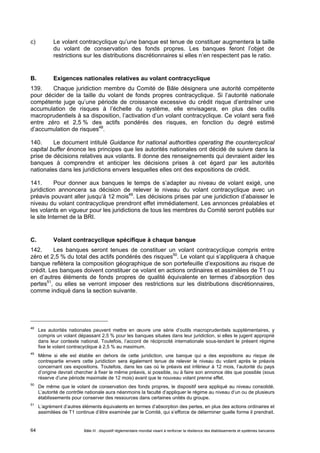 c) Le volant contracyclique qu’une banque est tenue de constituer augmentera la taille 
du volant de conservation des fonds propres. Les banques feront l’objet de 
restrictions sur les distributions discrétionnaires si elles n’en respectent pas le ratio. 
B. Exigences nationales relatives au volant contracyclique 
139. Chaque juridiction membre du Comité de Bâle désignera une autorité compétente 
pour décider de la taille du volant de fonds propres contracyclique. Si l’autorité nationale 
compétente juge qu’une période de croissance excessive du crédit risque d’entraîner une 
accumulation de risques à l’échelle du système, elle envisagera, en plus des outils 
macroprudentiels à sa disposition, l’activation d’un volant contracyclique. Ce volant sera fixé 
entre zéro et 2,5 % des actifs pondérés des risques, en fonction du degré estimé 
d’accumulation de risques48. 
140. Le document intitulé Guidance for national authorities operating the countercyclical 
capital buffer énonce les principes que les autorités nationales ont décidé de suivre dans la 
prise de décisions relatives aux volants. Il donne des renseignements qui devraient aider les 
banques à comprendre et anticiper les décisions prises à cet égard par les autorités 
nationales dans les juridictions envers lesquelles elles ont des expositions de crédit. 
141. Pour donner aux banques le temps de s’adapter au niveau de volant exigé, une 
juridiction annoncera sa décision de relever le niveau du volant contracyclique avec un 
préavis pouvant aller jusqu’à 12 mois49. Les décisions prises par une juridiction d’abaisser le 
niveau du volant contracyclique prendront effet immédiatement. Les annonces préalables et 
les volants en vigueur pour les juridictions de tous les membres du Comité seront publiés sur 
le site Internet de la BRI. 
C. Volant contracyclique spécifique à chaque banque 
142. Les banques seront tenues de constituer un volant contracyclique compris entre 
zéro et 2,5 % du total des actifs pondérés des risques50. Le volant qui s’appliquera à chaque 
banque reflètera la composition géographique de son portefeuille d’expositions au risque de 
crédit. Les banques doivent constituer ce volant en actions ordinaires et assimilées de T1 ou 
en d’autres éléments de fonds propres de qualité équivalente en termes d’absorption des 
pertes51, ou elles se verront imposer des restrictions sur les distributions discrétionnaires, 
comme indiqué dans la section suivante. 
48 Les autorités nationales peuvent mettre en oeuvre une série d’outils macroprudentiels supplémentaires, y 
compris un volant dépassant 2,5 % pour les banques situées dans leur juridiction, si elles le jugent approprié 
dans leur contexte national. Toutefois, l’accord de réciprocité internationale sous-tendant le présent régime 
fixe le volant contracyclique à 2,5 % au maximum. 
49 Même si elle est établie en dehors de cette juridiction, une banque qui a des expositions au risque de 
contrepartie envers cette juridiction sera également tenue de relever le niveau du volant après le préavis 
concernant ces expositions. Toutefois, dans les cas où le préavis est inférieur à 12 mois, l’autorité du pays 
d’origine devrait chercher à fixer le même préavis, si possible, ou à faire son annonce dès que possible (sous 
réserve d’une période maximale de 12 mois) avant que le nouveau volant prenne effet. 
50 De même que le volant de conservation des fonds propres, le dispositif sera appliqué au niveau consolidé. 
L’autorité de contrôle nationale aura néanmoins la faculté d’appliquer le régime au niveau d’un ou de plusieurs 
établissements pour conserver des ressources dans certaines unités du groupe. 
51 L’agrément d’autres éléments équivalents en termes d’absorption des pertes, en plus des actions ordinaires et 
assimilées de T1 continue d’être examinée par le Comité, qui s’efforce de déterminer quelle forme il prendrait. 
Bâle III : dispositif réglementaire mondial visant à renforcer la 64 résilience des établissements et systèmes bancaires 
 