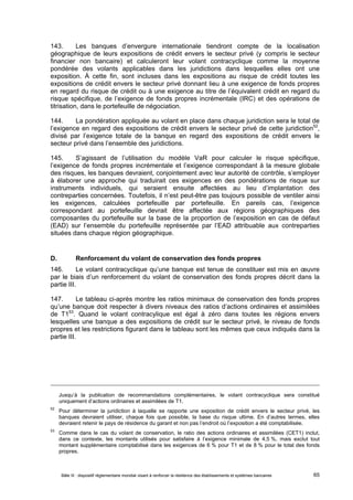 143. Les banques d’envergure internationale tiendront compte de la localisation 
géographique de leurs expositions de crédit envers le secteur privé (y compris le secteur 
financier non bancaire) et calculeront leur volant contracyclique comme la moyenne 
pondérée des volants applicables dans les juridictions dans lesquelles elles ont une 
exposition. À cette fin, sont incluses dans les expositions au risque de crédit toutes les 
expositions de crédit envers le secteur privé donnant lieu à une exigence de fonds propres 
en regard du risque de crédit ou à une exigence au titre de l’équivalent crédit en regard du 
risque spécifique, de l’exigence de fonds propres incrémentale (IRC) et des opérations de 
titrisation, dans le portefeuille de négociation. 
144. La pondération appliquée au volant en place dans chaque juridiction sera le total de 
l’exigence en regard des expositions de crédit envers le secteur privé de cette juridiction52, 
divisé par l’exigence totale de la banque en regard des expositions de crédit envers le 
secteur privé dans l’ensemble des juridictions. 
145. S’agissant de l’utilisation du modèle VaR pour calculer le risque spécifique, 
l’exigence de fonds propres incrémentale et l’exigence correspondant à la mesure globale 
des risques, les banques devraient, conjointement avec leur autorité de contrôle, s’employer 
à élaborer une approche qui traduirait ces exigences en des pondérations de risque sur 
instruments individuels, qui seraient ensuite affectées au lieu d’implantation des 
contreparties concernées. Toutefois, il n’est peut-être pas toujours possible de ventiler ainsi 
les exigences, calculées portefeuille par portefeuille. En pareils cas, l’exigence 
correspondant au portefeuille devrait être affectée aux régions géographiques des 
composantes du portefeuille sur la base de la proportion de l’exposition en cas de défaut 
(EAD) sur l’ensemble du portefeuille représentée par l’EAD attribuable aux contreparties 
situées dans chaque région géographique. 
D. Renforcement du volant de conservation des fonds propres 
146. Le volant contracyclique qu’une banque est tenue de constituer est mis en oeuvre 
par le biais d’un renforcement du volant de conservation des fonds propres décrit dans la 
partie III. 
147. Le tableau ci-après montre les ratios minimaux de conservation des fonds propres 
qu’une banque doit respecter à divers niveaux des ratios d’actions ordinaires et assimilées 
de T153. Quand le volant contracylique est égal à zéro dans toutes les régions envers 
lesquelles une banque a des expositions de crédit sur le secteur privé, le niveau de fonds 
propres et les restrictions figurant dans le tableau sont les mêmes que ceux indiqués dans la 
partie III. 
Jusqu’à la publication de recommandations complémentaires, le volant contracyclique sera constitué 
uniquement d’actions ordinaires et assimilées de T1. 
52 Pour déterminer la juridiction à laquelle se rapporte une exposition de crédit envers le secteur privé, les 
banques devraient utiliser, chaque fois que possible, la base du risque ultime. En d’autres termes, elles 
devraient retenir le pays de résidence du garant et non pas l’endroit où l’exposition a été comptabilisée. 
53 Comme dans le cas du volant de conservation, le ratio des actions ordinaires et assimilées (CET1) inclut, 
dans ce contexte, les montants utilisés pour satisfaire à l’exigence minimale de 4,5 %, mais exclut tout 
montant supplémentaire comptabilisé dans les exigences de 6 % pour T1 et de 8 % pour le total des fonds 
propres. 
Bâle III : dispositif réglementaire mondial visant à renforcer la résilience des établissements et systèmes bancaires 65 
 