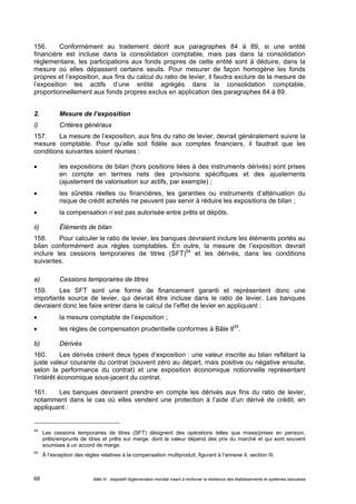 156. Conformément au traitement décrit aux paragraphes 84 à 89, si une entité 
financière est incluse dans la consolidation comptable, mais pas dans la consolidation 
réglementaire, les participations aux fonds propres de cette entité sont à déduire, dans la 
mesure où elles dépassent certains seuils. Pour mesurer de façon homogène les fonds 
propres et l’exposition, aux fins du calcul du ratio de levier, il faudra exclure de la mesure de 
l’exposition les actifs d’une entité agrégés dans la consolidation comptable, 
proportionnellement aux fonds propres exclus en application des paragraphes 84 à 89. 
2. Mesure de l’exposition 
i) Critères généraux 
157. La mesure de l’exposition, aux fins du ratio de levier, devrait généralement suivre la 
mesure comptable. Pour qu’elle soit fidèle aux comptes financiers, il faudrait que les 
conditions suivantes soient réunies : 
 les expositions de bilan (hors positions liées à des instruments dérivés) sont prises 
en compte en termes nets des provisions spécifiques et des ajustements 
(ajustement de valorisation sur actifs, par exemple) ; 
 les sûretés réelles ou financières, les garanties ou instruments d’atténuation du 
risque de crédit achetés ne peuvent pas servir à réduire les expositions de bilan ; 
 la compensation n’est pas autorisée entre prêts et dépôts. 
ii) Éléments de bilan 
158. Pour calculer le ratio de levier, les banques devraient inclure les éléments portés au 
bilan conformément aux règles comptables. En outre, la mesure de l’exposition devrait 
inclure les cessions temporaires de titres (SFT)54 et les dérivés, dans les conditions 
suivantes. 
a) Cessions temporaires de titres 
159. Les SFT sont une forme de financement garanti et représentent donc une 
importante source de levier, qui devrait être incluse dans le ratio de levier. Les banques 
devraient donc les faire entrer dans le calcul de l’effet de levier en appliquant : 
 la mesure comptable de l’exposition ; 
 les règles de compensation prudentielle conformes à Bâle II55. 
b) Dérivés 
160. Les dérivés créent deux types d’exposition : une valeur inscrite au bilan reflétant la 
juste valeur courante du contrat (souvent zéro au départ, mais positive ou négative ensuite, 
selon la performance du contrat) et une exposition économique notionnelle représentant 
l’intérêt économique sous-jacent du contrat. 
161. Les banques devraient prendre en compte les dérivés aux fins du ratio de levier, 
notamment dans le cas où elles vendent une protection à l’aide d’un dérivé de crédit, en 
appliquant : 
54 Les cessions temporaires de titres (SFT) désignent des opérations telles que mises/prises en pension, 
prêts/emprunts de titres et prêts sur marge, dont la valeur dépend des prix du marché et qui sont souvent 
soumises à un accord de marge. 
55 À l’exception des règles relatives à la compensation multiproduit, figurant à l’annexe 4, section III. 
Bâle III : dispositif réglementaire mondial visant à renforcer la 68 résilience des établissements et systèmes bancaires 
 