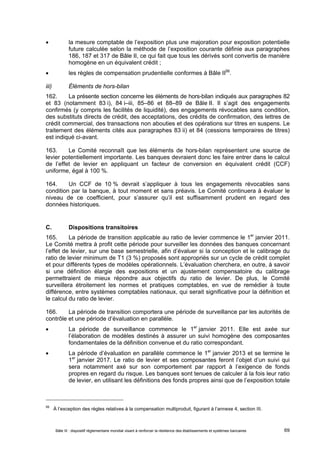  la mesure comptable de l’exposition plus une majoration pour exposition potentielle 
future calculée selon la méthode de l’exposition courante définie aux paragraphes 
186, 187 et 317 de Bâle II, ce qui fait que tous les dérivés sont convertis de manière 
homogène en un équivalent crédit ; 
 les règles de compensation prudentielle conformes à Bâle II56. 
iii) Éléments de hors-bilan 
162. La présente section concerne les éléments de hors-bilan indiqués aux paragraphes 82 
et 83 (notamment 83 i), 84 i–iii, 85–86 et 88–89 de Bâle II. Il s’agit des engagements 
confirmés (y compris les facilités de liquidité), des engagements révocables sans condition, 
des substituts directs de crédit, des acceptations, des crédits de confirmation, des lettres de 
crédit commercial, des transactions non abouties et des opérations sur titres en suspens. Le 
traitement des éléments cités aux paragraphes 83 ii) et 84 (cessions temporaires de titres) 
est indiqué ci-avant. 
163. Le Comité reconnaît que les éléments de hors-bilan représentent une source de 
levier potentiellement importante. Les banques devraient donc les faire entrer dans le calcul 
de l’effet de levier en appliquant un facteur de conversion en équivalent crédit (CCF) 
uniforme, égal à 100 %. 
164. Un CCF de 10 % devrait s’appliquer à tous les engagements révocables sans 
condition par la banque, à tout moment et sans préavis. Le Comité continuera à évaluer le 
niveau de ce coefficient, pour s’assurer qu’il est suffisamment prudent en regard des 
données historiques. 
C. Dispositions transitoires 
165. La période de transition applicable au ratio de levier commence le 1er janvier 2011. 
Le Comité mettra à profit cette période pour surveiller les données des banques concernant 
l’effet de levier, sur une base semestrielle, afin d’évaluer si la conception et le calibrage du 
ratio de levier minimum de T1 (3 %) proposés sont appropriés sur un cycle de crédit complet 
et pour différents types de modèles opérationnels. L’évaluation cherchera, en outre, à savoir 
si une définition élargie des expositions et un ajustement compensatoire du calibrage 
permettraient de mieux répondre aux objectifs du ratio de levier. De plus, le Comité 
surveillera étroitement les normes et pratiques comptables, en vue de remédier à toute 
différence, entre systèmes comptables nationaux, qui serait significative pour la définition et 
le calcul du ratio de levier. 
166. La période de transition comportera une période de surveillance par les autorités de 
contrôle et une période d’évaluation en parallèle. 
 La période de surveillance commence le 1er janvier 2011. Elle est axée sur 
l’élaboration de modèles destinés à assurer un suivi homogène des composantes 
fondamentales de la définition convenue et du ratio correspondant. 
 La période d’évaluation en parallèle commence le 1er janvier 2013 et se termine le 
1er janvier 2017. Le ratio de levier et ses composantes feront l’objet d’un suivi qui 
sera notamment axé sur son comportement par rapport à l’exigence de fonds 
propres en regard du risque. Les banques sont tenues de calculer à la fois leur ratio 
de levier, en utilisant les définitions des fonds propres ainsi que de l’exposition totale 
56 À l’exception des règles relatives à la compensation multiproduit, figurant à l’annexe 4, section III. 
Bâle III : dispositif réglementaire mondial visant à renforcer la résilience des établissements et systèmes bancaires 69 
 