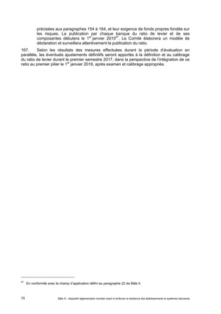 précisées aux paragraphes 154 à 164, et leur exigence de fonds propres fondée sur 
les risques. La publication par chaque banque du ratio de levier et de ses 
composantes débutera le 1er janvier 201557. Le Comité élaborera un modèle de 
déclaration et surveillera attentivement la publication du ratio. 
167. Selon les résultats des mesures effectuées durant la période d’évaluation en 
parallèle, les éventuels ajustements définitifs seront apportés à la définition et au calibrage 
du ratio de levier durant le premier semestre 2017, dans la perspective de l’intégration de ce 
ratio au premier pilier le 1er janvier 2018, après examen et calibrage appropriés. 
57 En conformité avec le champ d’application défini au paragraphe 22 de Bâle II. 
Bâle III : dispositif réglementaire mondial visant à renforcer la 70 résilience des établissements et systèmes bancaires 
 