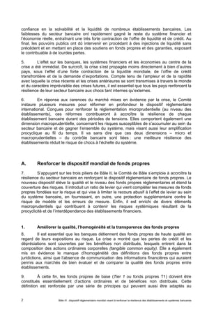 confiance en la solvabilité et la liquidité de nombreux établissements bancaires. Les 
faiblesses du secteur bancaire ont rapidement gagné le reste du système financier et 
l’économie réelle, entraînant une très forte contraction de l’offre de liquidité et de crédit. Au 
final, les pouvoirs publics ont dû intervenir en procédant à des injections de liquidité sans 
précédent et en mettant en place des soutiens en fonds propres et des garanties, exposant 
le contribuable à de lourdes pertes. 
5. L’effet sur les banques, les systèmes financiers et les économies au centre de la 
crise a été immédiat. De surcroît, la crise s’est propagée moins directement à bien d’autres 
pays, sous l’effet d’une forte contraction de la liquidité mondiale, de l’offre de crédit 
transfrontière et de la demande d’exportations. Compte tenu de l’ampleur et de la rapidité 
avec laquelle la crise récente et les crises antérieures se sont transmises à travers le monde 
et du caractère imprévisible des crises futures, il est essentiel que tous les pays renforcent la 
résilience de leur secteur bancaire aux chocs tant internes qu’externes. 
6. En réponse aux carences du marché mises en évidence par la crise, le Comité 
instaure plusieurs mesures pour réformer en profondeur le dispositif réglementaire 
international. Conçues pour renforcer la réglementation microprudentielle (au niveau des 
établissements), ces réformes contribueront à accroître la résilience de chaque 
établissement bancaire durant des périodes de tensions. Elles comportent également une 
dimension macroprudentielle, concernant les risques susceptibles de s’accumuler au sein du 
secteur bancaire et de gagner l’ensemble du système, mais visant aussi leur amplification 
procyclique au fil du temps. Il va sans dire que ces deux dimensions – micro et 
macroprudentielles – du contrôle bancaire sont liées : une meilleure résilience des 
établissements réduit le risque de chocs à l’échelle du système. 
A. Renforcer le dispositif mondial de fonds propres 
7. S’appuyant sur les trois piliers de Bâle II, le Comité de Bâle s’emploie à accroître la 
résilience du secteur bancaire en renforçant le dispositif réglementaire de fonds propres. Le 
nouveau dispositif élève la qualité et le niveau des fonds propres réglementaires et étend la 
couverture des risques. Il introduit un ratio de levier qui vient compléter les mesures de fonds 
propres fondées sur le risque et qui vise à limiter le recours abusif à l’effet de levier au sein 
du système bancaire, en fournissant, en outre, une protection supplémentaire contre le 
risque de modèle et les erreurs de mesure. Enfin, il est enrichi de divers éléments 
macroprudentiels qui contribuent à contenir les risques systémiques résultant de la 
procyclicité et de l’interdépendance des établissements financiers. 
1. Améliorer la qualité, l’homogénéité et la transparence des fonds propres 
8. Il est essentiel que les banques détiennent des fonds propres de haute qualité en 
regard de leurs expositions au risque. La crise a montré que les pertes de crédit et les 
dépréciations sont couvertes par les bénéfices non distribués, lesquels entrent dans la 
composition des actions ordinaires corporelles (tangible common equity). Elle a également 
mis en évidence le manque d’homogénéité des définitions des fonds propres entre 
juridictions, ainsi que l’absence de communication des informations financières qui auraient 
permis aux marchés de bien évaluer et de comparer la qualité des fonds propres entre 
établissements. 
9. À cette fin, les fonds propres de base (Tier 1 ou fonds propres T1) doivent être 
constitués essentiellement d’actions ordinaires et de bénéfices non distribués. Cette 
définition est renforcée par une série de principes qui peuvent aussi être adaptés au 
Bâle III : dispositif réglementaire mondial visant à renforcer la 2 résilience des établissements et systèmes bancaires 
 