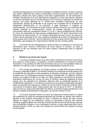 contexte des banques qui ne sont pas constituées en société par actions, de façon à assurer 
que celles-ci détiennent des niveaux comparables de fonds propres de haute qualité. Les 
éléments à déduire des fonds propres et les filtres réglementaires ont été harmonisés à 
l’échelle internationale, et ils sont généralement appliqués au niveau des actions ordinaires 
(ou de leur équivalent dans le cas des banques qui ne sont pas constituées en société par 
actions). Les autres éléments de T1 doivent être constitués d’instruments qui sont 
subordonnés, assortis de dividendes ou de coupons non cumulatifs dont le versement est 
entièrement discrétionnaire, et ne comporter ni date d’échéance ni incitation au 
remboursement. Les instruments de fonds propres hybrides innovants, qui comportent des 
clauses incitatives au remboursement, comme les clauses prévoyant un saut de 
rémunération (step up), actuellement limités à 15 % de T1 seront progressivement éliminés. 
En outre, les instruments de fonds propres complémentaires (T2) seront harmonisés et les 
instruments de fonds propres T3, qui n’étaient disponibles que pour couvrir les risques de 
marché, seront supprimés. Enfin, pour améliorer la discipline de marché, la transparence des 
fonds propres sera renforcée : tous les éléments de fonds propres devront fait l’objet d’une 
déclaration, accompagnée d’un rapprochement détaillé avec les comptes publiés. 
10. Le Comité met ces changements en place de façon à occasionner le minimum de 
perturbations pour l’encours d’instruments de fonds propres. Il continue, en outre, à 
examiner le rôle que devraient jouer les fonds propres conditionnels dans le dispositif 
réglementaire. 
2. Étendre la couverture des risques 
11. L’une des principales leçons de la crise a été la nécessité de renforcer la couverture 
des risques en fonds propres. L’incapacité à prendre correctement en compte les risques 
importants sur les positions de bilan et de hors-bilan ainsi que sur les expositions liées aux 
opérations sur dérivés a été un important élément déstabilisateur pendant la crise. 
12. Pour corriger ces faiblesses, le Comité a achevé, en juillet 2009, plusieurs réformes 
cruciales du dispositif de Bâle II, qui viendront renforcer les exigences de fonds propres pour 
le portefeuille de négociation et les expositions de titrisation complexes, sources majeures 
de pertes pour de nombreuses banques d’envergure internationale. Le traitement renforcé 
instaure une exigence fondée sur la valeur en risque calculée sur une période de tensions 
financières ininterrompue de 12 mois. En outre, le Comité a relevé les exigences de fonds 
propres pour les opérations de retitrisation détenues dans le portefeuille bancaire et le 
portefeuille de négociation ; il a renforcé le processus de surveillance prudentielle (deuxième 
pilier) et augmenté les exigences en matière de communication financière (troisième pilier). 
Les premier et troisième piliers révisés doivent être mis en oeuvre fin 2011 ; le deuxième 
pilier est entré en vigueur dès juillet 2009. Par ailleurs, le Comité procède actuellement à une 
révision complète du portefeuille de négociation, qu’il devrait achever fin 2011. 
13. Le nouveau dispositif renforce, en outre, les exigences de fonds propres en regard 
des expositions au risque de contrepartie découlant des activités sur dérivés, des mises en 
pension et des cessions temporaires de titres. Il relèvera les volants de fonds propres 
détenus en regard de ces expositions, réduira la procyclicité et fournira des mesures 
incitatives supplémentaires pour favoriser le traitement des contrats dérivés de gré à gré par 
des contreparties centrales, ce qui contribuera à réduire le risque systémique dans tout le 
système financier. Il offre, en outre, des incitations au renforcement de la gestion du risque 
de contrepartie. 
Bâle III : dispositif réglementaire mondial visant à renforcer la résilience des établissements et systèmes bancaires 3 
 