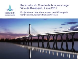 Rencontre du Comité de bon voisinage
Ville de Brossard : 4 mai 2016
Projet de corridor du nouveau pont Champlain
Centre communautaire Nathalie Croteau
 