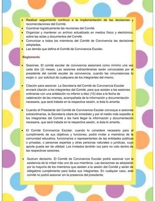  Realizar seguimiento continuo a la implementación de las decisiones y
recomendaciones del Comité.
 Coordinar logísticamente las reuniones del Comité.
 Organizar y mantener un archivo actualizado en medios físico y electrónico,
sobre las actas y documentos del Comité.
 Comunicar a todos los miembros del Comité de Convivencia las decisiones
adoptadas.
 Las demás que defina el Comité de Convivencia Escolar.
Reglamento
 Sesiones. El comité escolar de convivencia sesionará como mínimo una vez
cada dos (2) meses. Las sesiones extraordinarias serán convocadas por el
presidente del comité escolar de convivencia, cuando las circunstancias lo
exijan o· por solicitud de cualquiera de los integrantes del mismo.
 Citación para sesionar. La Secretaría del Comité de Convivencia Escolar
enviará citación a los integrantes del Comité, para que asistan a las sesiones
ordinarias con una antelación no inferior a diez (10) días a la fecha de
celebración de las mismas, acompañada de la información y documentación
necesaria, que será tratada en la respectiva sesión, si ésta lo amerita.
 Cuando el Presidente del Comité de Convivencia Escolar convoque a sesiones
extraordinarias, la Secretaría citará de inmediato y por el medio más expedito a
los integrantes del Comité y les hará llegar la información y documentación
necesaria, que será tratada en la respectiva sesión, si ésta lo amerita.
 El Comité Convivencia Escolar, cuando lo considere necesario para el
cumplimiento de sus objetivos y funciones, podrá invitar a miembros de la
comunidad educativa, funcionarios o representantes de las entidades públicas
o privadas, o personas expertas y otras personas naturales o jurídicas, cuyo
aporte pueda ser de utilidad. Los invitados tendrán voz pero no voto dentro de
las respectivas sesiones.
 Quórum decisorio. El Comité de Convivencia Escolar podrá sesionar con la
asistencia de la mitad más uno de sus miembros. Las decisiones se adoptarán
por la mayoría de los miembros que asisten a la sesión del Comité y serán de
obligatorio cumplimiento para todos sus integrantes. En cualquier caso, este
comité no podrá sesionar sin la presencia del presidente.
 