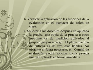 b. Verificar la aplicación de las funciones de la
evaluación en el quehacer del salón de
clase.
c. Solicitar a los docentes después de aplicada
la prueba una copia de la prueba u otros
instrumentos de medición aplicados al
grupo o grupos a cargo. El plazo máximo
de entrega es de tres días hábiles. No
obstante si fuera necesario, el Comité de
evaluación podrá solicitar dicha prueba
una vez aplicada en forma inmediata.
 
