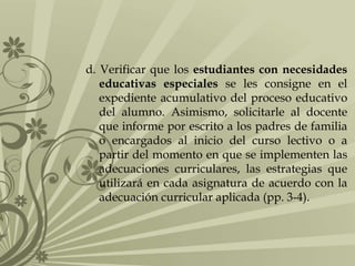 d. Verificar que los estudiantes con necesidades
educativas especiales se les consigne en el
expediente acumulativo del proceso educativo
del alumno. Asimismo, solicitarle al docente
que informe por escrito a los padres de familia
o encargados al inicio del curso lectivo o a
partir del momento en que se implementen las
adecuaciones curriculares, las estrategias que
utilizará en cada asignatura de acuerdo con la
adecuación curricular aplicada (pp. 3-4).
 