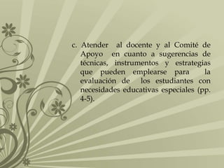 c. Atender al docente y al Comité de
Apoyo en cuanto a sugerencias de
técnicas, instrumentos y estrategias
que pueden emplearse para la
evaluación de los estudiantes con
necesidades educativas especiales (pp.
4-5).
 