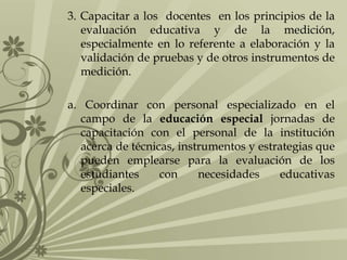 3. Capacitar a los docentes en los principios de la
evaluación educativa y de la medición,
especialmente en lo referente a elaboración y la
validación de pruebas y de otros instrumentos de
medición.
a. Coordinar con personal especializado en el
campo de la educación especial jornadas de
capacitación con el personal de la institución
acerca de técnicas, instrumentos y estrategias que
pueden emplearse para la evaluación de los
estudiantes con necesidades educativas
especiales.
 