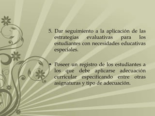 5. Dar seguimiento a la aplicación de las
estrategias evaluativas para los
estudiantes con necesidades educativas
especiales.
• Poseer un registro de los estudiantes a
los que debe aplicarse adecuación
curricular especificando entre otras
asignaturas y tipo de adecuación.
 