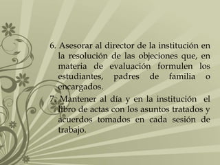 6. Asesorar al director de la institución en
la resolución de las objeciones que, en
materia de evaluación formulen los
estudiantes, padres de familia o
encargados.
7. Mantener al día y en la institución el
libro de actas con los asuntos tratados y
acuerdos tomados en cada sesión de
trabajo.
 