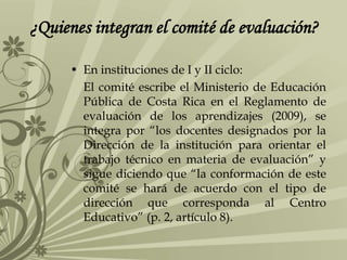 ¿Quienes integran el comité de evaluación?
• En instituciones de I y II ciclo:
El comité escribe el Ministerio de Educación
Pública de Costa Rica en el Reglamento de
evaluación de los aprendizajes (2009), se
integra por “los docentes designados por la
Dirección de la institución para orientar el
trabajo técnico en materia de evaluación” y
sigue diciendo que “la conformación de este
comité se hará de acuerdo con el tipo de
dirección que corresponda al Centro
Educativo” (p. 2, artículo 8).
 
