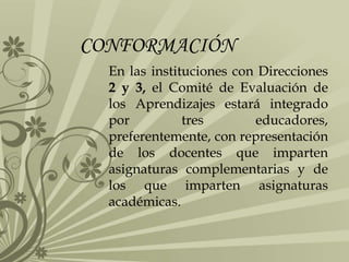 CONFORMACIÓN
En las instituciones con Direcciones
2 y 3, el Comité de Evaluación de
los Aprendizajes estará integrado
por tres educadores,
preferentemente, con representación
de los docentes que imparten
asignaturas complementarias y de
los que imparten asignaturas
académicas.
 