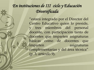 En instituciones de III ciclo y Educación
Diversificada
“estará integrado por el Director del
Centro Educativo quien lo preside,
y tres miembros del personal
docente, con participación tanto de
docentes que imparten asignaturas
básicas como de docentes que
imparten asignaturas
complementarias y del área técnica”
(p. 3, artículo 9).
 
