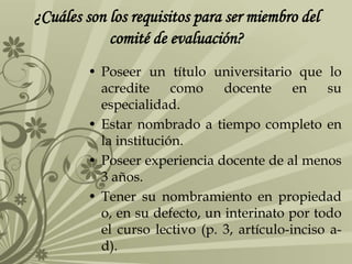 ¿Cuáles son los requisitos para ser miembro del
comité de evaluación?
• Poseer un título universitario que lo
acredite como docente en su
especialidad.
• Estar nombrado a tiempo completo en
la institución.
• Poseer experiencia docente de al menos
3 años.
• Tener su nombramiento en propiedad
o, en su defecto, un interinato por todo
el curso lectivo (p. 3, artículo-inciso a-
d).
 
