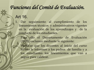 Funciones del Comité de Evaluación.
Art 16.
1. Dar seguimiento al cumplimiento de los
lineamientos técnicos y administrativos vigentes
en la evaluación de los aprendizajes y de la
conducta de los estudiantes.
Para ello el Departamento de Evaluación
(2005), esclarece mediante lo siguiente:
a. Verificar que los docentes al inicio del curso
lectivo le informen a los padres de familia y a
los estudiantes los lineamientos que van a
seguir para calificar.
 