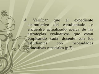 d.

Verificar
que
el expediente
acumulativo del estudiantado se
encuentre actualizado acerca de las
estrategias evaluativos que están
empleando cada docente con los
estudiantes
con
necesidades
educativas especiales (p.7).

 