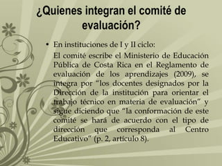 ¿Quienes integran el comité de
evaluación?
• En instituciones de I y II ciclo:
El comité escribe el Ministerio de Educación
Pública de Costa Rica en el Reglamento de
evaluación de los aprendizajes (2009), se
integra por “los docentes designados por la
Dirección de la institución para orientar el
trabajo técnico en materia de evaluación” y
sigue diciendo que “la conformación de este
comité se hará de acuerdo con el tipo de
dirección que corresponda al Centro
Educativo” (p. 2, artículo 8).

 