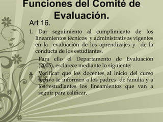 Funciones del Comité de
Evaluación.
Art 16.

1. Dar seguimiento al cumplimiento de los
lineamientos técnicos y administrativos vigentes
en la evaluación de los aprendizajes y de la
conducta de los estudiantes.
Para ello el Departamento de Evaluación
(2005), esclarece mediante lo siguiente:
a. Verificar que los docentes al inicio del curso
lectivo le informen a los padres de familia y a
los estudiantes los lineamientos que van a
seguir para calificar.

 