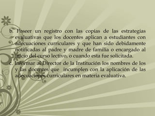 b. Poseer un registro con las copias de las estrategias
evaluativas que los docentes aplican a estudiantes con
adecuaciones curriculares y que han sido debidamente
notificadas al padre y madre de familia o encargado al
inicio del curso lectivo, o cuando esta fue solicitada.
c. Informar al Director de la Institución los nombres de los
y las docentes que incumplen con la aplicación de las
adecuaciones curriculares en materia evaluativa.

 