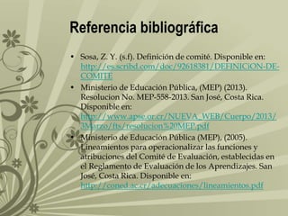 Referencia bibliográfica
• Sosa, Z. Y. (s.f). Definición de comité. Disponible en:
http://es.scribd.com/doc/92618381/DEFINICiON-DECOMITE
• Ministerio de Educación Pública, (MEP) (2013).
Resolucion No. MEP-558-2013. San José, Costa Rica.
Disponible en:
http://www.apse.or.cr/NUEVA_WEB/Cuerpo/2013/
3Marzo/fts/resolucion%20MEP.pdf
• Ministerio de Educación Pública (MEP), (2005).
Lineamientos para operacionalizar las funciones y
atribuciones del Comité de Evaluación, establecidas en
el Reglamento de Evaluación de los Aprendizajes. San
José, Costa Rica. Disponible en:
http://coned.ac.cr/adecuaciones/lineamientos.pdf

 